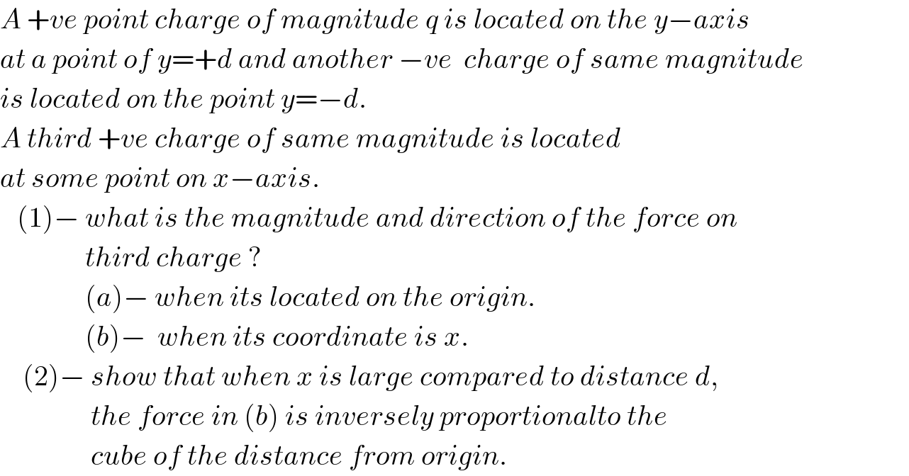 A +ve point charge of magnitude q is located on the y−axis   at a point of y=+d and another −ve  charge of same magnitude  is located on the point y=−d.   A third +ve charge of same magnitude is located   at some point on x−axis.     (1)− what is the magnitude and direction of the force on                 third charge ?                 (a)− when its located on the origin.                 (b)−  when its coordinate is x.      (2)− show that when x is large compared to distance d,                  the force in (b) is inversely proportionalto the                  cube of the distance from origin.  