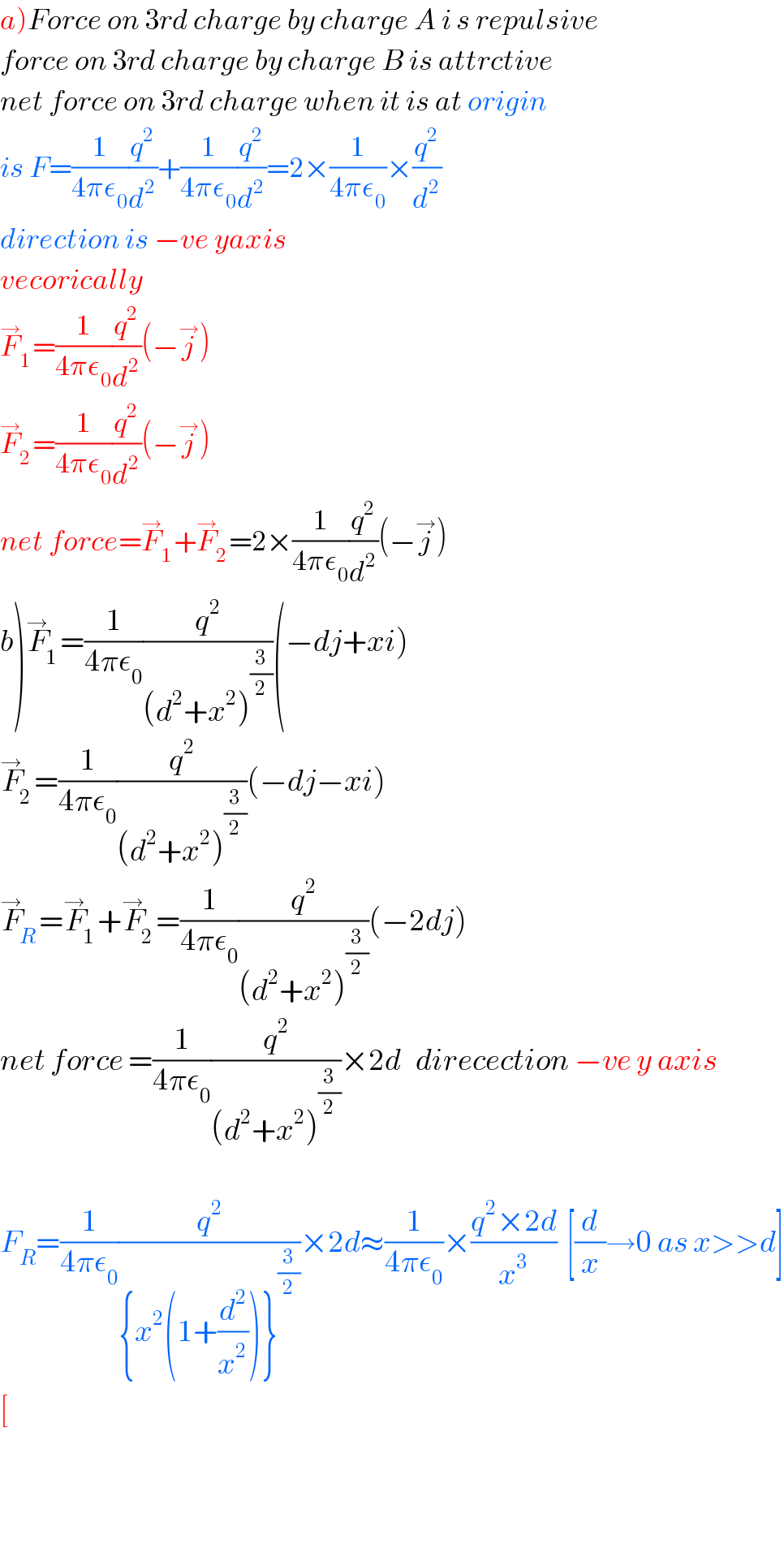 a)Force on 3rd charge by charge A i s repulsive  force on 3rd charge by charge B is attrctive  net force on 3rd charge when it is at origin  is F=(1/(4πε_0 ))(q^2 /d^2 )+(1/(4πε_0 ))(q^2 /d^2 )=2×(1/(4πε_0 ))×(q^2 /d^2 )  direction is −ve yaxis  vecorically  F_1 ^→ =(1/(4πε_0 ))(q^2 /d^2 )(−j^→ )  F_2 ^→ =(1/(4πε_0 ))(q^2 /d^2 )(−j^→ )  net force=F_1 ^→ +F_2 ^→ =2×(1/(4πε_0 ))(q^2 /d^2 )(−j^→ )  b)F_1 ^→ =(1/(4πε_0 ))(q^2 /((d^2 +x^2 )^(3/2) ))(−dj+xi)  F_2 ^→ =(1/(4πε_0 ))(q^2 /((d^2 +x^2 )^(3/2) ))(−dj−xi)  F_R ^→ =F_1 ^→ +F_2 ^→ =(1/(4πε_0 ))(q^2 /((d^2 +x^2 )^(3/2) ))(−2dj)  net force =(1/(4πε_0 ))(q^2 /((d^2 +x^2 )^(3/2) ))×2d   direcection −ve y axis    F_R =(1/(4πε_0 ))(q^2 /({x^2 (1+(d^2 /x^2 ))}^(3/2) ))×2d≈(1/(4πε_0 ))×((q^2 ×2d)/x^3 )  [(d/x)→0 as x>>d]  [      