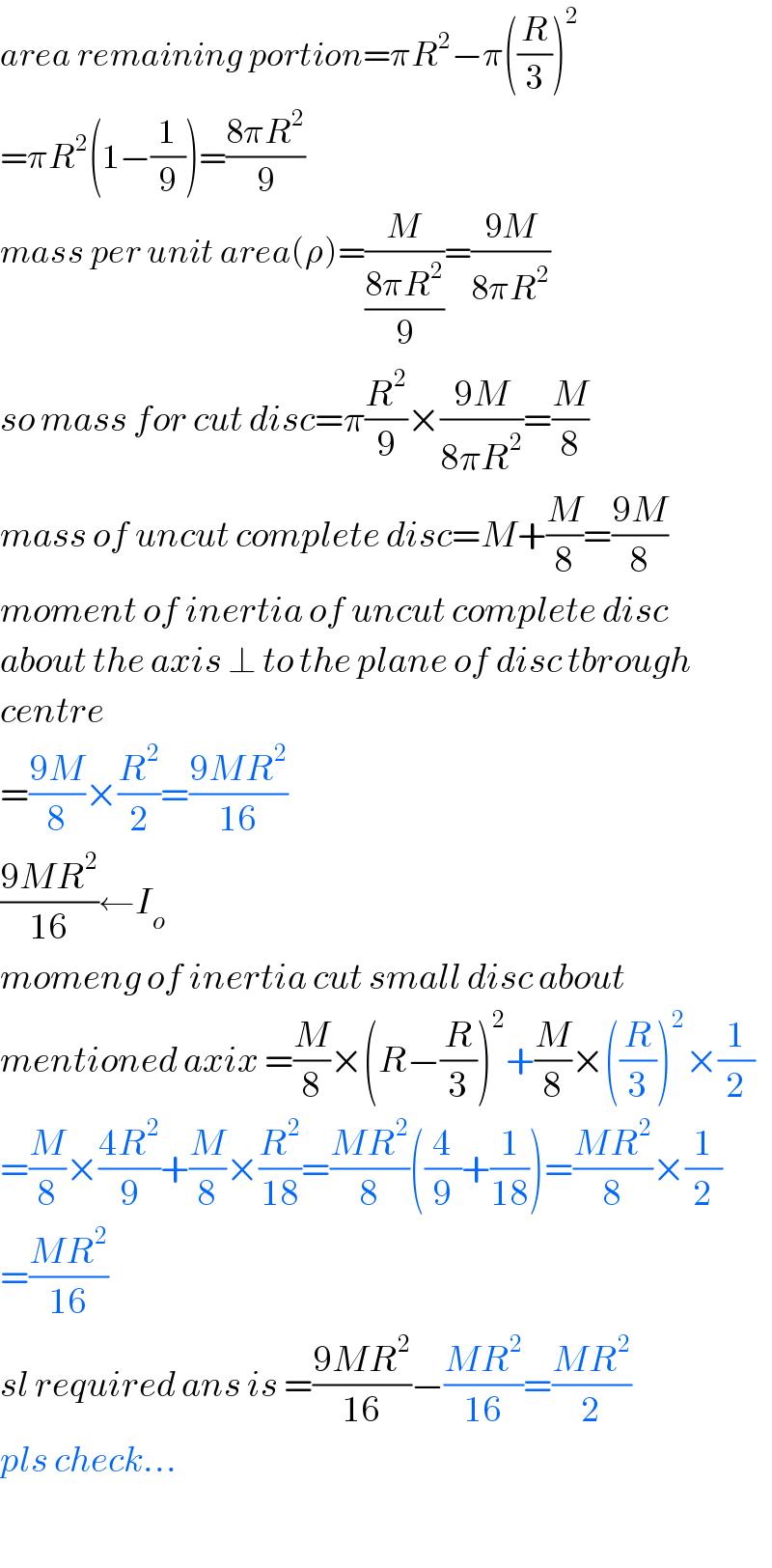 area remaining portion=πR^2 −π((R/3))^2   =πR^2 (1−(1/9))=((8πR^2 )/9)  mass per unit area(ρ)=(M/((8πR^2 )/9))=((9M)/(8πR^2 ))  so mass for cut disc=π(R^2 /9)×((9M)/(8πR^2 ))=(M/8)  mass of uncut complete disc=M+(M/8)=((9M)/8)  moment of inertia of uncut complete disc   about the axis ⊥ to the plane of disc tbrough  centre  =((9M)/8)×(R^2 /2)=((9MR^2 )/(16))  ((9MR^2 )/(16))←I_o   momeng of inertia cut small disc about  mentioned axix =(M/8)×(R−(R/3))^2 +(M/8)×((R/3))^2 ×(1/2)  =(M/8)×((4R^2 )/9)+(M/8)×(R^2 /(18))=((MR^2 )/8)((4/9)+(1/(18)))=((MR^2 )/8)×(1/2)  =((MR^2 )/(16))  sl required ans is =((9MR^2 )/(16))−((MR^2 )/(16))=((MR^2 )/2)  pls check...    