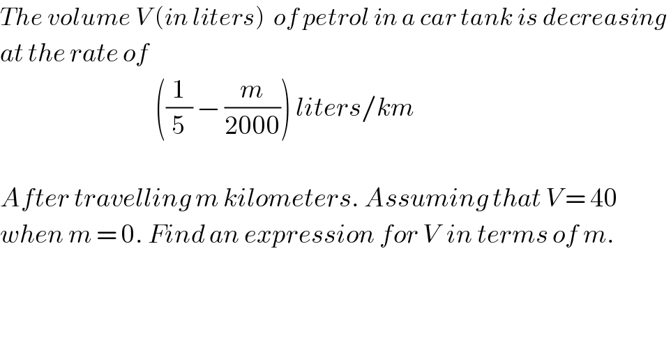 The volume V (in liters)  of petrol in a car tank is decreasing   at the rate of                                        ((1/5) − (m/(2000))) liters/km    After travelling m kilometers. Assuming that V = 40  when m = 0. Find an expression for V  in terms of m.    