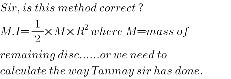 Sir, is this method correct ?  M.I= (1/2)×M×R^2  where M=mass of  remaining disc......or we need to  calculate the way Tanmay sir has done.  