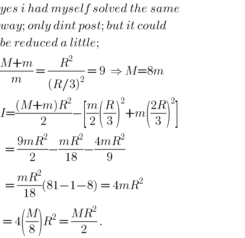 yes i had myself solved the same  way; only dint post; but it could  be reduced a little;  ((M+m)/m) = (R^2 /((R/3)^2 )) = 9  ⇒ M=8m  I=(((M+m)R^2 )/2)−[(m/2)((R/3))^2 +m(((2R)/3))^2 ]    = ((9mR^2 )/2)−((mR^2 )/(18))−((4mR^2 )/9)    = ((mR^2 )/(18))(81−1−8) = 4mR^2    = 4((M/8))R^2  = ((MR^2 )/2) .  