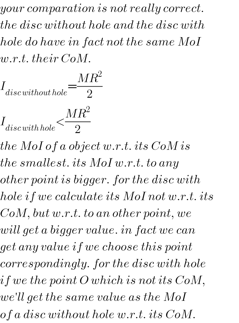 your comparation is not really correct.  the disc without hole and the disc with  hole do have in fact not the same MoI  w.r.t. their CoM.  I_(disc without hole) =((MR^2 )/2)  I_(disc with hole) <((MR^2 )/2)  the MoI of a object w.r.t. its CoM is  the smallest. its MoI w.r.t. to any  other point is bigger. for the disc with  hole if we calculate its MoI not w.r.t. its  CoM, but w.r.t. to an other point, we  will get a bigger value. in fact we can  get any value if we choose this point  correspondingly. for the disc with hole  if we the point O which is not its CoM,  we′ll get the same value as the MoI  of a disc without hole w.r.t. its CoM.  