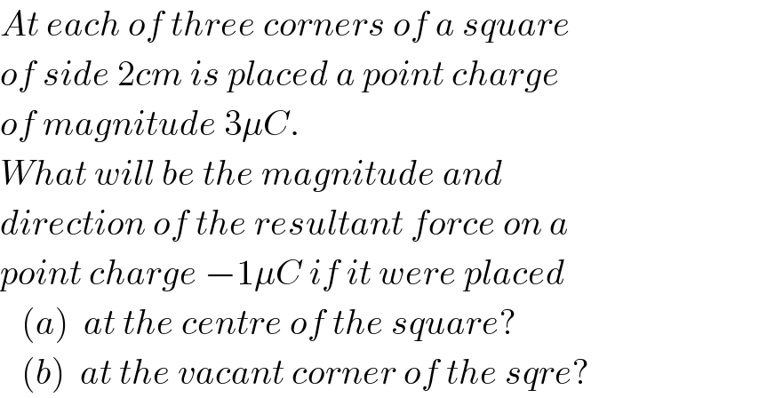 At each of three corners of a square   of side 2cm is placed a point charge   of magnitude 3μC.  What will be the magnitude and   direction of the resultant force on a  point charge −1μC if it were placed     (a)  at the centre of the square?     (b)  at the vacant corner of the sqre?  