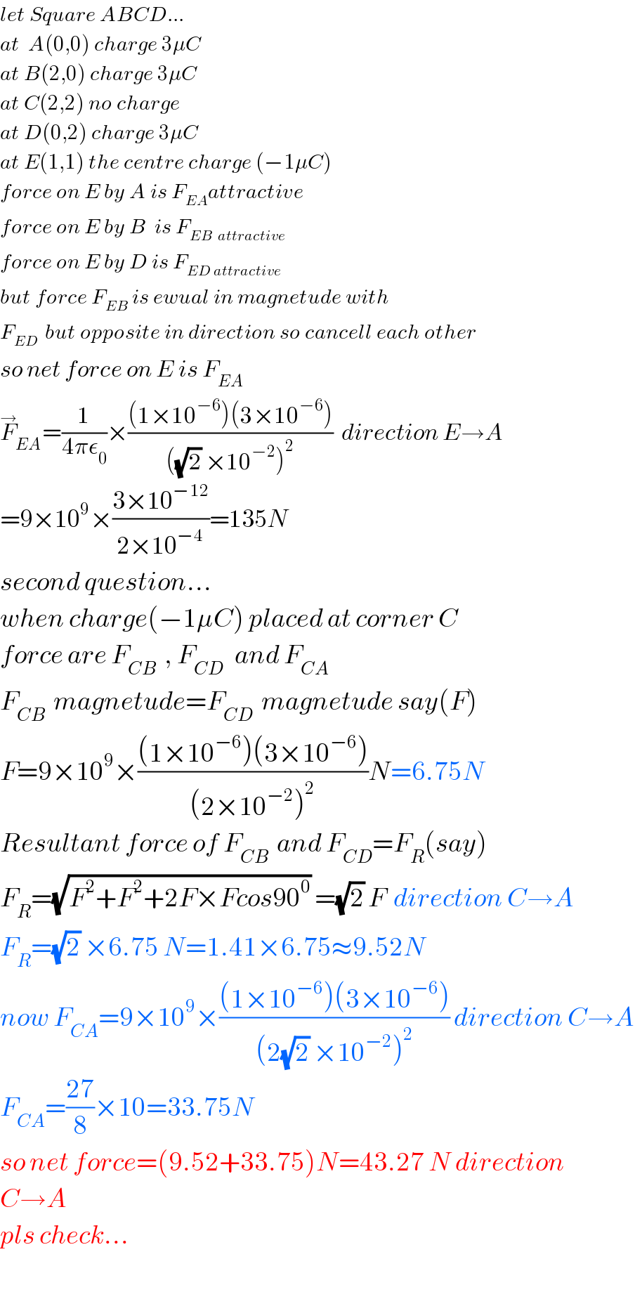 let Square ABCD...  at  A(0,0) charge 3μC  at B(2,0) charge 3μC  at C(2,2) no charge  at D(0,2) charge 3μC  at E(1,1) the centre charge (−1μC)  force on E by A is F_(EA) attractive  force on E by B  is F_(EB  attractive)   force on E by D is F_(ED attractive)   but force F_(EB)  is ewual in magnetude with  F_(ED )  but opposite in direction so cancell each other  so net force on E is F_(EA)   F_(EA) ^→ =(1/(4πε_0 ))×(((1×10^(−6) )(3×10^(−6) ))/(((√2) ×10^(−2) )^2 ))  direction E→A  =9×10^9 ×((3×10^(−12) )/(2×10^(−4) ))=135N  second question...  when charge(−1μC) placed at corner C  force are F_(CB)   , F_(CD )   and F_(CA)   F_(CB)   magnetude=F_(CD)   magnetude say(F)  F=9×10^9 ×(((1×10^(−6) )(3×10^(−6) ))/((2×10^(−2) )^2 ))N=6.75N  Resultant force of F_(CB)   and F_(CD) =F_R (say)  F_R =(√(F^2 +F^2 +2F×Fcos90^0 )) =(√2) F  direction C→A  F_R =(√2) ×6.75 N=1.41×6.75≈9.52N  now F_(CA) =9×10^9 ×(((1×10^(−6) )(3×10^(−6) ))/((2(√2) ×10^(−2) )^2 )) direction C→A  F_(CA) =((27)/8)×10=33.75N  so net force=(9.52+33.75)N=43.27 N direction   C→A  pls check...    