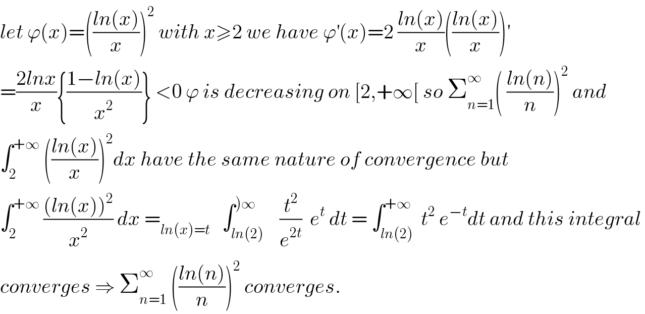 let ϕ(x)=(((ln(x))/x))^2  with x≥2 we have ϕ^′ (x)=2 ((ln(x))/x)(((ln(x))/x))^′   =((2lnx)/x){((1−ln(x))/x^2 )} <0 ϕ is decreasing on [2,+∞[ so Σ_(n=1) ^∞ ( ((ln(n))/n))^2  and  ∫_2 ^(+∞)  (((ln(x))/x))^2 dx have the same nature of convergence but  ∫_2 ^(+∞)  (((ln(x))^2 )/x^2 ) dx =_(ln(x)=t)    ∫_(ln(2)) ^()∞)    (t^2 /e^(2t) )  e^t  dt = ∫_(ln(2)) ^(+∞)  t^2  e^(−t) dt and this integral   converges ⇒ Σ_(n=1) ^∞  (((ln(n))/n))^2  converges.  