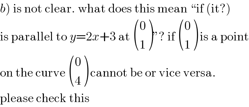 b) is not clear. what does this mean “if (it?)  is parallel to y=2x+3 at  ((0),(1) )”? if  ((0),(1) ) is a point  on the curve  ((0),(4) ) cannot be or vice versa.  please check this  