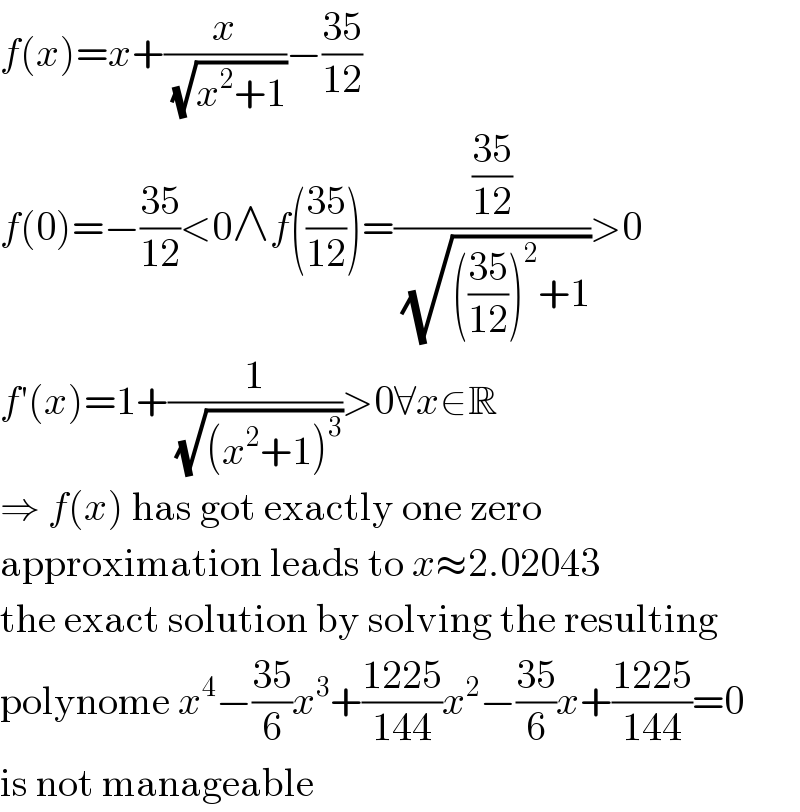 f(x)=x+(x/(√(x^2 +1)))−((35)/(12))  f(0)=−((35)/(12))<0∧f(((35)/(12)))=(((35)/(12))/(√((((35)/(12)))^2 +1)))>0  f′(x)=1+(1/(√((x^2 +1)^3 )))>0∀x∈R  ⇒ f(x) has got exactly one zero  approximation leads to x≈2.02043  the exact solution by solving the resulting  polynome x^4 −((35)/6)x^3 +((1225)/(144))x^2 −((35)/6)x+((1225)/(144))=0  is not manageable  