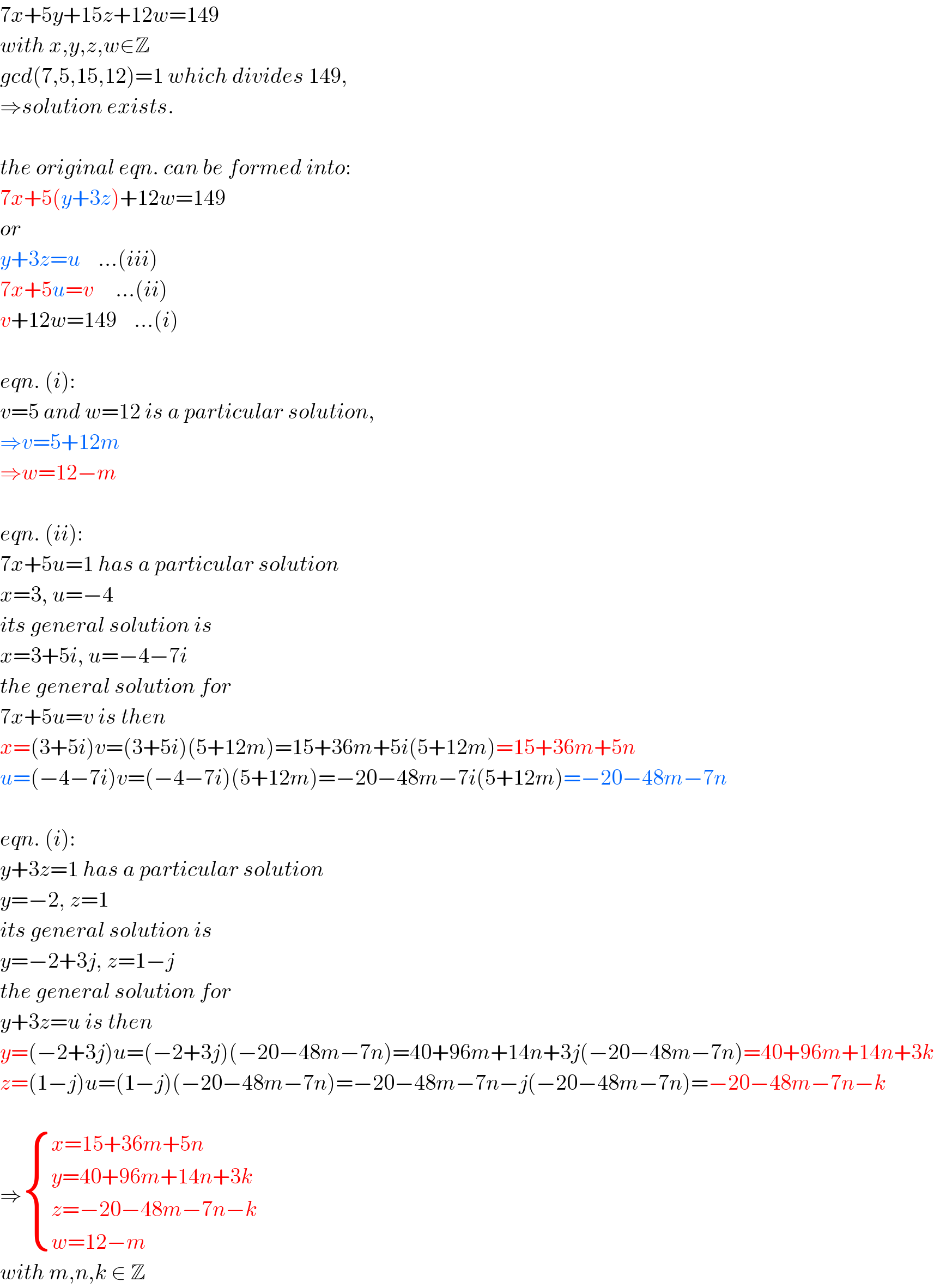 7x+5y+15z+12w=149  with x,y,z,w∈Z  gcd(7,5,15,12)=1 which divides 149,  ⇒solution exists.    the original eqn. can be formed into:  7x+5(y+3z)+12w=149  or  y+3z=u    ...(iii)  7x+5u=v     ...(ii)  v+12w=149    ...(i)    eqn. (i):  v=5 and w=12 is a particular solution,  ⇒v=5+12m  ⇒w=12−m    eqn. (ii):  7x+5u=1 has a particular solution  x=3, u=−4  its general solution is  x=3+5i, u=−4−7i  the general solution for  7x+5u=v is then  x=(3+5i)v=(3+5i)(5+12m)=15+36m+5i(5+12m)=15+36m+5n  u=(−4−7i)v=(−4−7i)(5+12m)=−20−48m−7i(5+12m)=−20−48m−7n    eqn. (i):  y+3z=1 has a particular solution  y=−2, z=1  its general solution is  y=−2+3j, z=1−j  the general solution for  y+3z=u is then  y=(−2+3j)u=(−2+3j)(−20−48m−7n)=40+96m+14n+3j(−20−48m−7n)=40+96m+14n+3k  z=(1−j)u=(1−j)(−20−48m−7n)=−20−48m−7n−j(−20−48m−7n)=−20−48m−7n−k    ⇒ { ((x=15+36m+5n)),((y=40+96m+14n+3k)),((z=−20−48m−7n−k)),((w=12−m)) :}  with m,n,k ∈ Z  