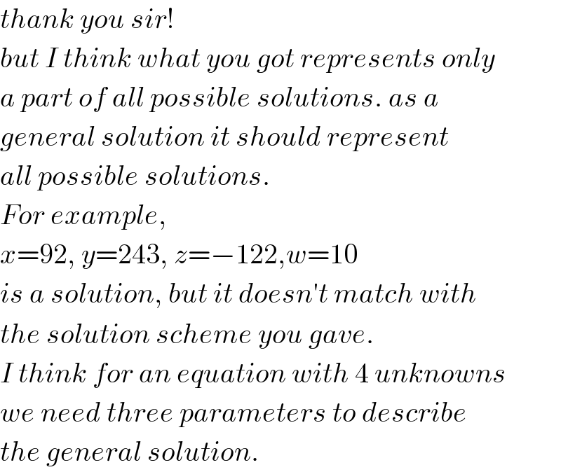 thank you sir!  but I think what you got represents only  a part of all possible solutions. as a  general solution it should represent  all possible solutions.   For example,  x=92, y=243, z=−122,w=10  is a solution, but it doesn′t match with  the solution scheme you gave.  I think for an equation with 4 unknowns  we need three parameters to describe  the general solution.  