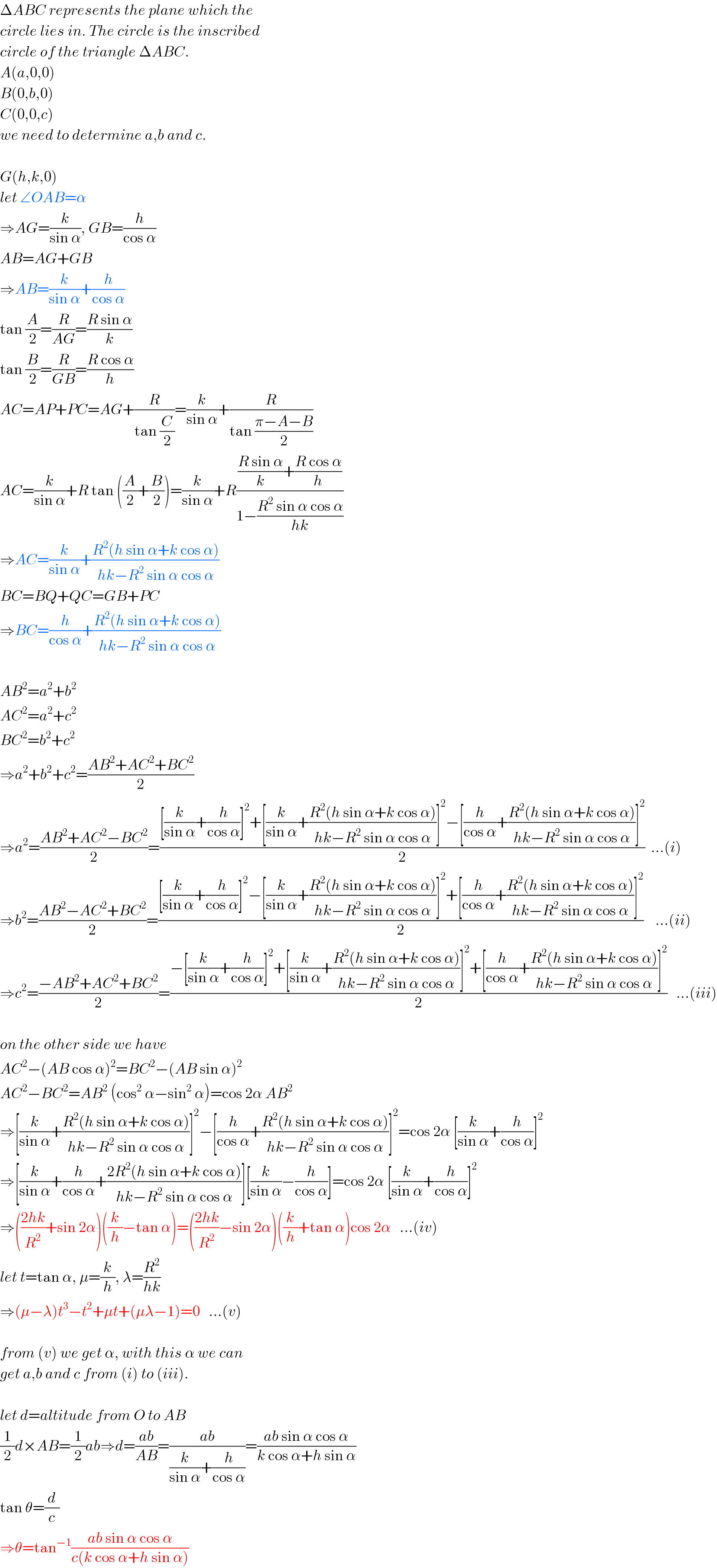ΔABC represents the plane which the  circle lies in. The circle is the inscribed  circle of the triangle ΔABC.  A(a,0,0)  B(0,b,0)  C(0,0,c)  we need to determine a,b and c.    G(h,k,0)  let ∠OAB=α  ⇒AG=(k/(sin α)), GB=(h/(cos α))  AB=AG+GB  ⇒AB=(k/(sin α))+(h/(cos α))  tan (A/2)=(R/(AG))=((R sin α)/k)  tan (B/2)=(R/(GB))=((R cos α)/h)  AC=AP+PC=AG+(R/(tan (C/2)))=(k/(sin α))+(R/(tan ((π−A−B)/2)))  AC=(k/(sin α))+R tan ((A/2)+(B/2))=(k/(sin α))+R((((R sin α)/k)+((R cos α)/h))/(1−((R^2  sin α cos α)/(hk))))  ⇒AC=(k/(sin α))+((R^2 (h sin α+k cos α))/(hk−R^2  sin α cos α))  BC=BQ+QC=GB+PC  ⇒BC=(h/(cos α))+((R^2 (h sin α+k cos α))/(hk−R^2  sin α cos α))    AB^2 =a^2 +b^2   AC^2 =a^2 +c^2   BC^2 =b^2 +c^2   ⇒a^2 +b^2 +c^2 =((AB^2 +AC^2 +BC^2 )/2)  ⇒a^2 =((AB^2 +AC^2 −BC^2 )/2)=(([(k/(sin α))+(h/(cos α))]^2 +[(k/(sin α))+((R^2 (h sin α+k cos α))/(hk−R^2  sin α cos α))]^2 −[(h/(cos α))+((R^2 (h sin α+k cos α))/(hk−R^2  sin α cos α))]^2 )/2)  ...(i)  ⇒b^2 =((AB^2 −AC^2 +BC^2 )/2)=(([(k/(sin α))+(h/(cos α))]^2 −[(k/(sin α))+((R^2 (h sin α+k cos α))/(hk−R^2  sin α cos α))]^2 +[(h/(cos α))+((R^2 (h sin α+k cos α))/(hk−R^2  sin α cos α))]^2 )/2)    ...(ii)  ⇒c^2 =((−AB^2 +AC^2 +BC^2 )/2)=((−[(k/(sin α))+(h/(cos α))]^2 +[(k/(sin α))+((R^2 (h sin α+k cos α))/(hk−R^2  sin α cos α))]^2 +[(h/(cos α))+((R^2 (h sin α+k cos α))/(hk−R^2  sin α cos α))]^2 )/2)   ...(iii)    on the other side we have  AC^2 −(AB cos α)^2 =BC^2 −(AB sin α)^2   AC^2 −BC^2 =AB^2  (cos^2  α−sin^2  α)=cos 2α AB^2   ⇒[(k/(sin α))+((R^2 (h sin α+k cos α))/(hk−R^2  sin α cos α))]^2 −[(h/(cos α))+((R^2 (h sin α+k cos α))/(hk−R^2  sin α cos α))]^2 =cos 2α [(k/(sin α))+(h/(cos α))]^2   ⇒[(k/(sin α))+(h/(cos α))+((2R^2 (h sin α+k cos α))/(hk−R^2  sin α cos α))][(k/(sin α))−(h/(cos α))]=cos 2α [(k/(sin α))+(h/(cos α))]^2   ⇒(((2hk)/R^2 )+sin 2α)((k/h)−tan α)=(((2hk)/R^2 )−sin 2α)((k/h)+tan α)cos 2α   ...(iv)  let t=tan α, μ=(k/h), λ=(R^2 /(hk))  ⇒(μ−λ)t^3 −t^2 +μt+(μλ−1)=0   ...(v)    from (v) we get α, with this α we can  get a,b and c from (i) to (iii).    let d=altitude from O to AB  (1/2)d×AB=(1/2)ab⇒d=((ab)/(AB))=((ab)/((k/(sin α))+(h/(cos α))))=((ab sin α cos α)/(k cos α+h sin α))  tan θ=(d/c)  ⇒θ=tan^(−1) ((ab sin α cos α)/(c(k cos α+h sin α)))  