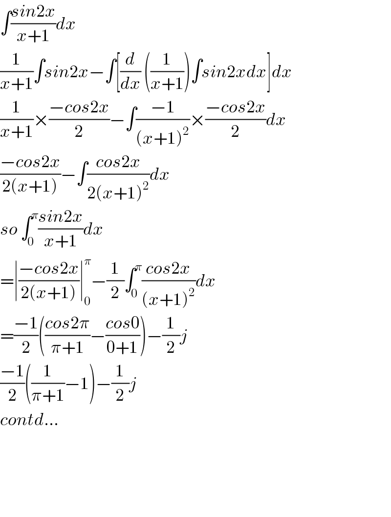 ∫((sin2x)/(x+1))dx  (1/(x+1))∫sin2x−∫[(d/dx) ((1/(x+1)))∫sin2xdx]dx  (1/(x+1))×((−cos2x)/2)−∫((−1)/((x+1)^2 ))×((−cos2x)/2)dx  ((−cos2x)/(2(x+1)))−∫((cos2x)/(2(x+1)^2 ))dx  so ∫_0 ^π ((sin2x)/(x+1))dx  =∣((−cos2x)/(2(x+1)))∣_0 ^π −(1/2)∫_0 ^π ((cos2x)/((x+1)^2 ))dx  =((−1)/2)(((cos2π)/(π+1))−((cos0)/(0+1)))−(1/2)j  ((−1)/2)((1/(π+1))−1)−(1/2)j  contd...        