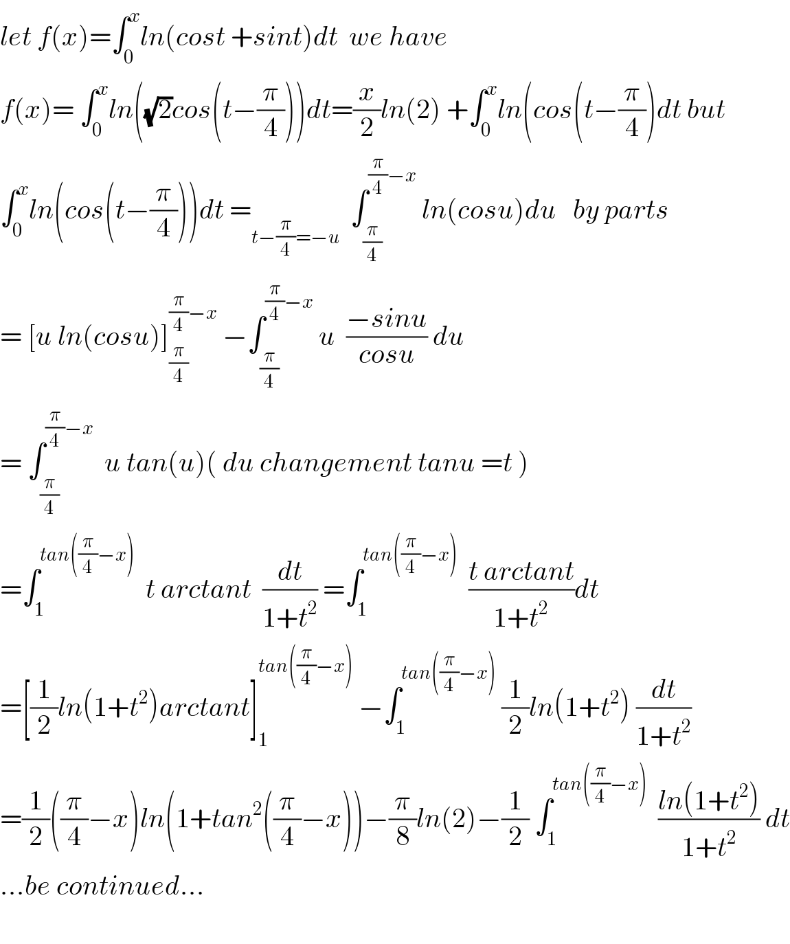 let f(x)=∫_0 ^x ln(cost +sint)dt  we have  f(x)= ∫_0 ^x ln((√2)cos(t−(π/4)))dt=(x/2)ln(2) +∫_0 ^x ln(cos(t−(π/4))dt but  ∫_0 ^x ln(cos(t−(π/4)))dt =_(t−(π/4)=−u)   ∫_(π/4) ^((π/4)−x)  ln(cosu)du   by parts  = [u ln(cosu)]_(π/4) ^((π/4)−x)  −∫_(π/4) ^((π/4)−x)  u  ((−sinu)/(cosu)) du  = ∫_(π/4) ^((π/4)−x)   u tan(u)( du changement tanu =t )  =∫_1 ^(tan((π/4)−x))   t arctant  (dt/(1+t^2 )) =∫_1 ^(tan((π/4)−x))   ((t arctant)/(1+t^2 ))dt  =[(1/2)ln(1+t^2 )arctant]_1 ^(tan((π/4)−x))  −∫_1 ^(tan((π/4)−x))  (1/2)ln(1+t^2 ) (dt/(1+t^2 ))  =(1/2)((π/4)−x)ln(1+tan^2 ((π/4)−x))−(π/8)ln(2)−(1/2) ∫_1 ^(tan((π/4)−x))   ((ln(1+t^2 ))/(1+t^2 )) dt  ...be continued...    