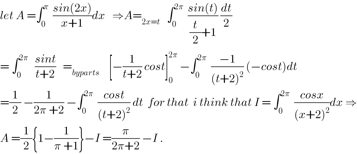 let A =∫_0 ^π   ((sin(2x))/(x+1))dx   ⇒A=_(2x=t)    ∫_0 ^(2π)   ((sin(t))/((t/2)+1)) (dt/2)  = ∫_0 ^(2π)    ((sint)/(t+2))   =_(byparts)     [−(1/(t+2)) cost]_0 ^(2π)  −∫_0 ^(2π)   ((−1)/((t+2)^2 )) (−cost)dt  =(1/2) −(1/(2π +2)) −∫_0 ^(2π)   ((cost)/((t+2)^2 )) dt  for that  i think that I = ∫_0 ^(2π)   ((cosx)/((x+2)^2 ))dx ⇒  A =(1/2){1−(1/(π +1))}−I =(π/(2π+2)) −I .  