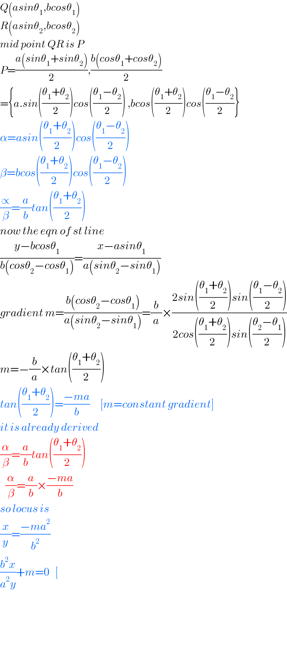 Q(asinθ_1 ,bcosθ_1 )  R(asinθ_2 ,bcosθ_2 )  mid point QR is P  P=((a(sinθ_1 +sinθ_2 ))/2),((b(cosθ_1 +cosθ_2 ))/2)  ={a.sin(((θ_1 +θ_2 )/2))cos(((θ_1 −θ_2 )/2)) ,bcos(((θ_1 +θ_2 )/2))cos(((θ_1 −θ_2 )/2)}  α=asin(((θ_1 +θ_2 )/2))cos(((θ_1 −θ_2 )/2))  β=bcos(((θ_1 +θ_2 )/2))cos(((θ_1 −θ_2 )/2))  (∝/β)=(a/b)tan(((θ_1 +θ_2 )/2))  now the eqn of st line  ((y−bcosθ_1 )/(b(cosθ_2 −cosθ_1 )))=((x−asinθ_1 )/(a(sinθ_2 −sinθ_1 )))  gradient m=((b(cosθ_2 −cosθ_1 ))/(a(sinθ_2 −sinθ_1 )))=(b/a)×((2sin(((θ_1 +θ_2 )/2))sin(((θ_1 −θ_2 )/2)))/(2cos(((θ_1 +θ_2 )/2))sin(((θ_2 −θ_1 )/2))))  m=−(b/a)×tan(((θ_1 +θ_2 )/2))  tan(((θ_1 +θ_2 )/2))=((−ma)/b)      [m=constant gradient]  it is already derived  (α/β)=(a/b)tan(((θ_1 +θ_2 )/2))     (α/β)=(a/b)×((−ma)/b)  so locus is  (x/y)=((−ma^2 )/b^2 )  ((b^2 x)/(a^2 y))+m=0   [        