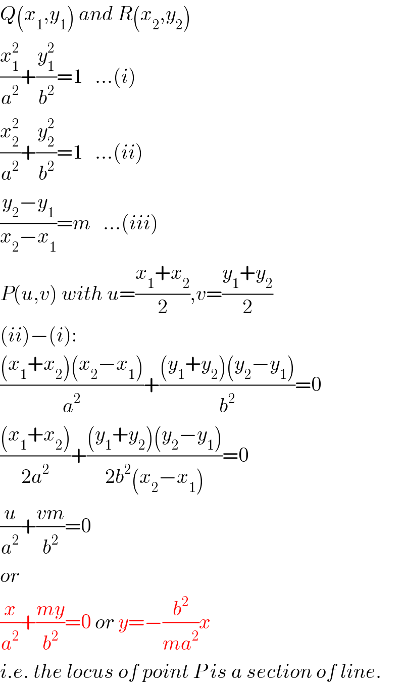 Q(x_1 ,y_1 ) and R(x_2 ,y_2 )  (x_1 ^2 /a^2 )+(y_1 ^2 /b^2 )=1   ...(i)  (x_2 ^2 /a^2 )+(y_2 ^2 /b^2 )=1   ...(ii)  ((y_2 −y_1 )/(x_2 −x_1 ))=m   ...(iii)  P(u,v) with u=((x_1 +x_2 )/2),v=((y_1 +y_2 )/2)  (ii)−(i):  (((x_1 +x_2 )(x_2 −x_1 ))/a^2 )+(((y_1 +y_2 )(y_2 −y_1 ))/b^2 )=0  (((x_1 +x_2 ))/(2a^2 ))+(((y_1 +y_2 )(y_2 −y_1 ))/(2b^2 (x_2 −x_1 )))=0  (u/a^2 )+((vm)/b^2 )=0  or  (x/a^2 )+((my)/b^2 )=0 or y=−(b^2 /(ma^2 ))x  i.e. the locus of point P is a section of line.  