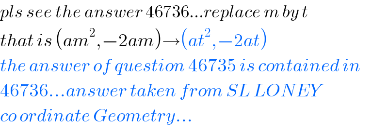 pls see the answer 46736...replace m by t  that is (am^2 ,−2am)→(at^2 ,−2at)  the answer of question 46735 is contained in  46736...answer taken from SL LONEY  co ordinate Geometry...  