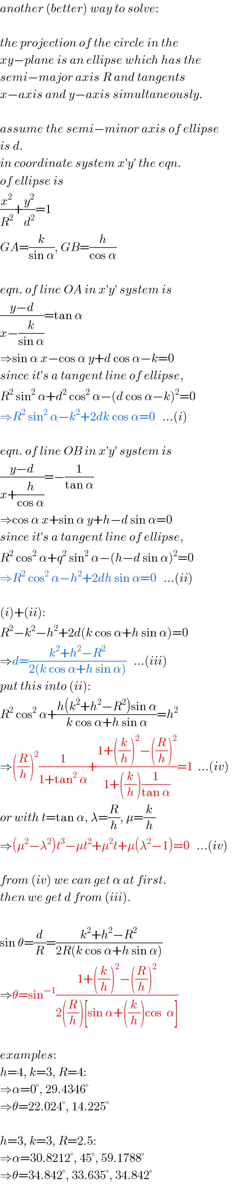 another (better) way to solve:    the projection of the circle in the  xy−plane is an ellipse which has the  semi−major axis R and tangents  x−axis and y−axis simultaneously.    assume the semi−minor axis of ellipse  is d.  in coordinate system x′y′ the eqn.  of ellipse is  (x^2 /R^2 )+(y^2 /d^2 )=1  GA=(k/(sin α)), GB=(h/(cos α))    eqn. of line OA in x′y′ system is  ((y−d)/(x−(k/(sin α))))=tan α  ⇒sin α x−cos α y+d cos α−k=0  since it′s a tangent line of ellipse,  R^2  sin^2  α+d^2  cos^2  α−(d cos α−k)^2 =0  ⇒R^2  sin^2  α−k^2 +2dk cos α=0   ...(i)    eqn. of line OB in x′y′ system is  ((y−d)/(x+(h/(cos α))))=−(1/(tan α))  ⇒cos α x+sin α y+h−d sin α=0  since it′s a tangent line of ellipse,  R^2  cos^2  α+q^2  sin^2  α−(h−d sin α)^2 =0  ⇒R^2  cos^2  α−h^2 +2dh sin α=0   ...(ii)    (i)+(ii):  R^2 −k^2 −h^2 +2d(k cos α+h sin α)=0  ⇒d=((k^2 +h^2 −R^2 )/(2(k cos α+h sin α)))   ...(iii)  put this into (ii):  R^2  cos^2  α+((h(k^2 +h^2 −R^2 )sin α)/(k cos α+h sin α))=h^2   ⇒((R/h))^2 (1/(1+tan^2  α))+((1+((k/h))^2 −((R/h))^2 )/(1+((k/h))(1/(tan α))))=1  ...(iv)  or with t=tan α, λ=(R/h), μ=(k/h)  ⇒(μ^2 −λ^2 )t^3 −μt^2 +μ^2 t+μ(λ^2 −1)=0   ...(iv)    from (iv) we can get α at first.  then we get d from (iii).    sin θ=(d/R)=((k^2 +h^2 −R^2 )/(2R(k cos α+h sin α)))  ⇒θ=sin^(−1) ((1+((k/h))^2 −((R/h))^2 )/(2((R/h))[sin α+((k/h))cos  α]))    examples:  h=4, k=3, R=4:  ⇒α=0°, 29.4346°  ⇒θ=22.024°, 14.225°    h=3, k=3, R=2.5:  ⇒α=30.8212°, 45°, 59.1788°  ⇒θ=34.842°, 33.635°, 34.842°  