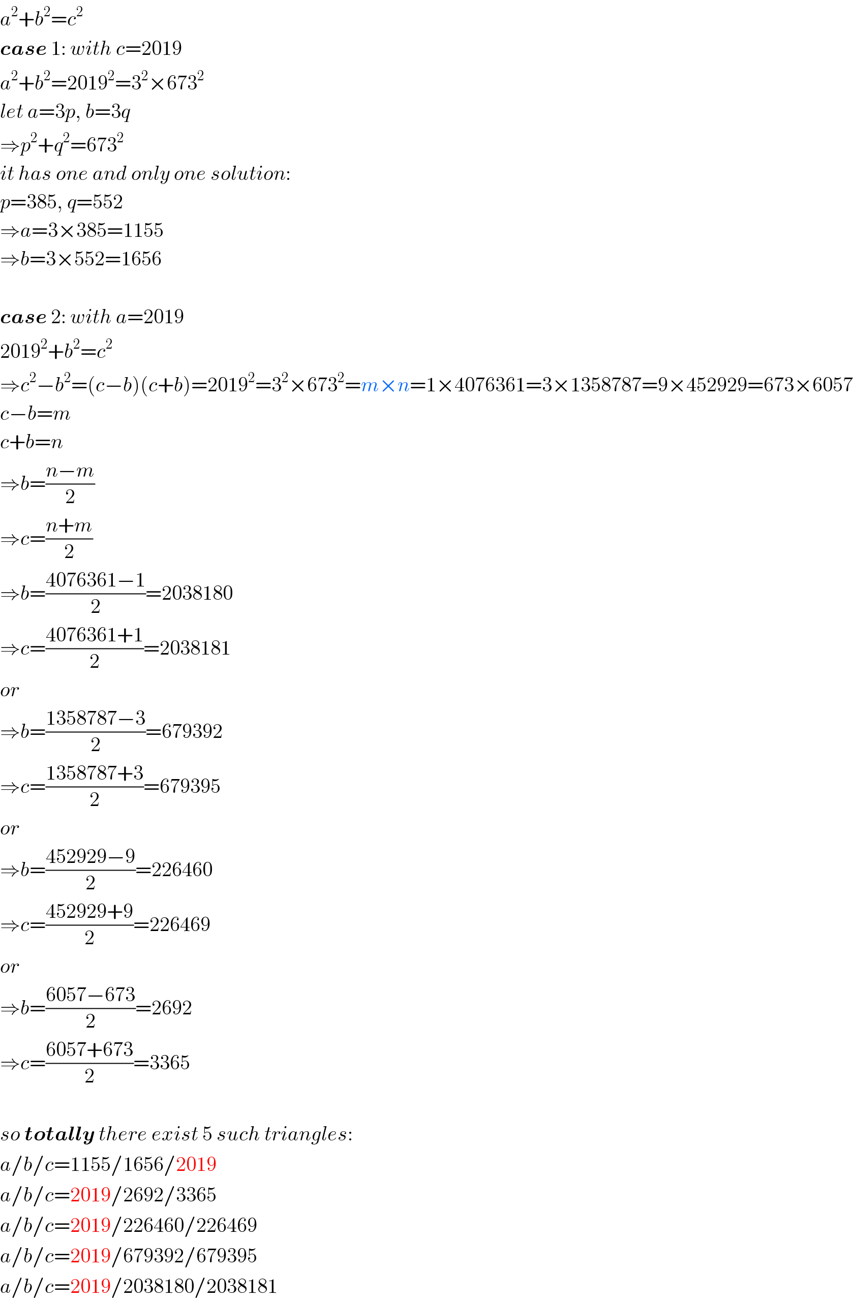 a^2 +b^2 =c^2   case 1: with c=2019  a^2 +b^2 =2019^2 =3^2 ×673^2   let a=3p, b=3q  ⇒p^2 +q^2 =673^2   it has one and only one solution:  p=385, q=552  ⇒a=3×385=1155  ⇒b=3×552=1656    case 2: with a=2019  2019^2 +b^2 =c^2   ⇒c^2 −b^2 =(c−b)(c+b)=2019^2 =3^2 ×673^2 =m×n=1×4076361=3×1358787=9×452929=673×6057  c−b=m  c+b=n  ⇒b=((n−m)/2)  ⇒c=((n+m)/2)  ⇒b=((4076361−1)/2)=2038180  ⇒c=((4076361+1)/2)=2038181  or  ⇒b=((1358787−3)/2)=679392  ⇒c=((1358787+3)/2)=679395  or  ⇒b=((452929−9)/2)=226460  ⇒c=((452929+9)/2)=226469  or  ⇒b=((6057−673)/2)=2692  ⇒c=((6057+673)/2)=3365    so totally there exist 5 such triangles:  a/b/c=1155/1656/2019  a/b/c=2019/2692/3365  a/b/c=2019/226460/226469  a/b/c=2019/679392/679395  a/b/c=2019/2038180/2038181  