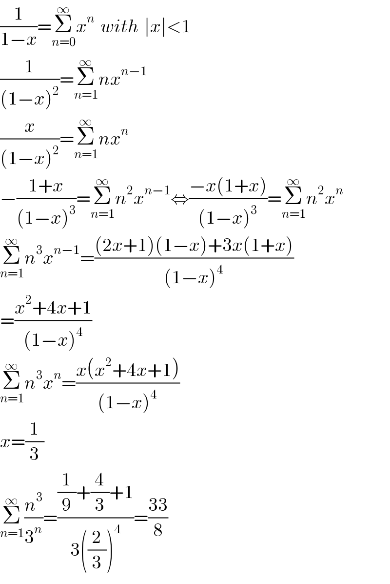 (1/(1−x))=Σ_(n=0) ^∞ x^n   with  ∣x∣<1  (1/((1−x)^2 ))=Σ_(n=1) ^∞ nx^(n−1)   (x/((1−x)^2 ))=Σ_(n=1) ^∞ nx^n   −((1+x)/((1−x)^3 ))=Σ_(n=1) ^∞ n^2 x^(n−1) ⇔((−x(1+x))/((1−x)^3 ))=Σ_(n=1) ^∞ n^2 x^n   Σ_(n=1) ^∞ n^3 x^(n−1) =(((2x+1)(1−x)+3x(1+x))/((1−x)^4 ))  =((x^2 +4x+1)/((1−x)^4 ))  Σ_(n=1) ^∞ n^3 x^n =((x(x^2 +4x+1))/((1−x)^4 ))  x=(1/3)  Σ_(n=1) ^∞ (n^3 /3^n )=(((1/9)+(4/3)+1)/(3((2/3))^4 ))=((33)/8)  