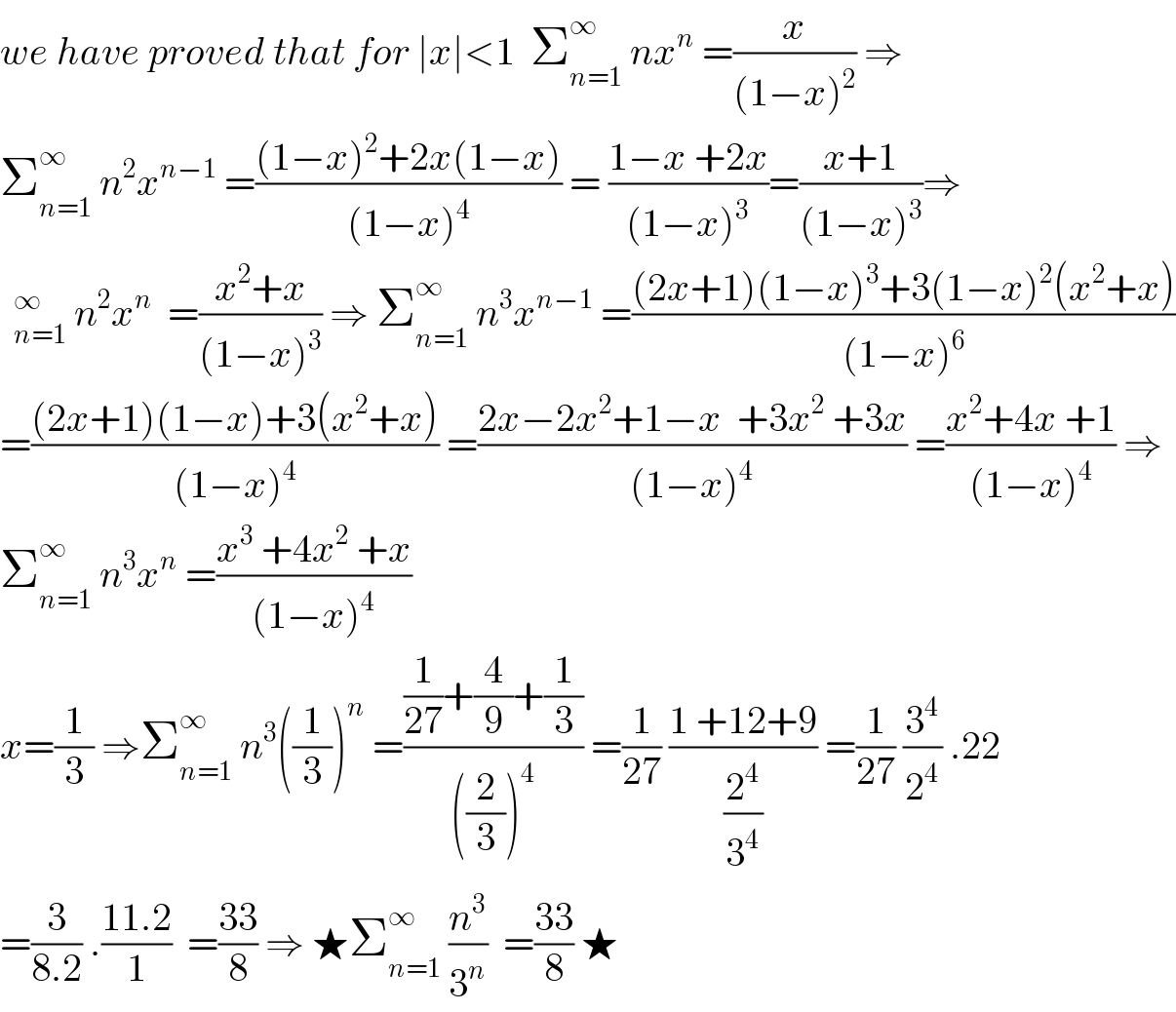 we have proved that for ∣x∣<1  Σ_(n=1) ^∞  nx^n  =(x/((1−x)^2 )) ⇒  Σ_(n=1) ^∞  n^2 x^(n−1)  =(((1−x)^2 +2x(1−x))/((1−x)^4 )) = ((1−x +2x)/((1−x)^3 ))=((x+1)/((1−x)^3 ))⇒   n^2 x^n   =((x^2 +x)/((1−x)^3 )) ⇒ Σ_(n=1) ^∞  n^3 x^(n−1)  =(((2x+1)(1−x)^3 +3(1−x)^2 (x^2 +x))/((1−x)^6 ))  =(((2x+1)(1−x)+3(x^2 +x))/((1−x)^4 )) =((2x−2x^2 +1−x  +3x^2  +3x)/((1−x)^4 )) =((x^2 +4x +1)/((1−x)^4 )) ⇒  Σ_(n=1) ^∞  n^3 x^n  =((x^3  +4x^2  +x)/((1−x)^4 ))  x=(1/3) ⇒Σ_(n=1) ^∞  n^3 ((1/3))^n  =(((1/(27))+(4/9)+(1/3))/(((2/3))^4 )) =(1/(27)) ((1 +12+9)/(2^4 /3^4 )) =(1/(27)) (3^4 /2^4 ) .22  =(3/(8.2)) .((11.2)/1)  =((33)/8) ⇒ ★Σ_(n=1) ^∞  (n^3 /3^n )  =((33)/8) ★  