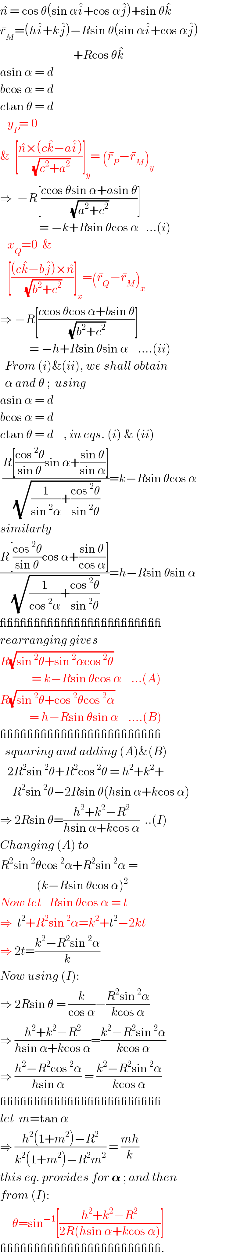 n^�  = cos θ(sin αi^� +cos αj^� )+sin θk^�   r_M ^� =(hi^� +kj^� )−Rsin θ(sin αi^� +cos αj^� )                                +Rcos θk^�   asin α = d  bcos α = d  ctan θ = d     y_P = 0   &  [((n^� ×(ck^� −ai^� ))/(√(c^2 +a^2 )))]_y = (r_P ^� −r_M ^� )_y   ⇒  −R[((ccos θsin α+asin θ)/(√(a^2 +c^2 )))]                  = −k+Rsin θcos α   ...(i)     x_Q =0  &     [(((ck^� −bj^� )×n^� )/(√(b^2 +c^2 )))]_x =(r_Q ^� −r_M ^� )_x   ⇒ −R[((ccos θcos α+bsin θ)/(√(b^2 +c^2 )))]              = −h+Rsin θsin α    ....(ii)    From (i)&(ii), we shall obtain    α and θ ;  using  asin α = d  bcos α = d  ctan θ = d    , in eqs. (i) & (ii)   ((R[((cos^2 θ)/(sin θ))sin α+((sin θ)/(sin α))])/(√((1/(sin^2 α))+((cos^2 θ)/(sin^2 θ)))))=k−Rsin θcos α  similarly  ((R[((cos^2 θ)/(sin θ))cos α+((sin θ)/(cos α))])/(√((1/(cos^2 α))+((cos^2 θ)/(sin^2 θ)))))=h−Rsin θsin α  ________________________  rearranging gives  R(√(sin^2 θ+sin^2 αcos^2 θ))               = k−Rsin θcos α    ...(A)  R(√(sin^2 θ+cos^2 θcos^2 α))              = h−Rsin θsin α    ....(B)  ________________________    squaring and adding (A)&(B)     2R^2 sin^2 θ+R^2 cos^2 θ = h^2 +k^2 +       R^2 sin^2 θ−2Rsin θ(hsin α+kcos α)  ⇒ 2Rsin θ=((h^2 +k^2 −R^2 )/(hsin α+kcos α))  ..(I)  Changing (A) to  R^2 sin^2 θcos^2 α+R^2 sin^2 α =                 (k−Rsin θcos α)^2   Now let   Rsin θcos α = t  ⇒  t^2 +R^2 sin^2 α=k^2 +t^2 −2kt  ⇒ 2t=((k^2 −R^2 sin^2 α)/k)  Now using (I):  ⇒ 2Rsin θ = (k/(cos α))−((R^2 sin^2 α)/(kcos α))  ⇒ ((h^2 +k^2 −R^2 )/(hsin α+kcos α))=((k^2 −R^2 sin^2 α)/(kcos α))  ⇒ ((h^2 −R^2 cos^2 α)/(hsin α)) = ((k^2 −R^2 sin^2 α)/(kcos α))  ________________________  let  m=tan α  ⇒ ((h^2 (1+m^2 )−R^2 )/(k^2 (1+m^2 )−R^2 m^2 )) = ((mh)/k)  this eq. provides for 𝛂 ; and then  from (I):       θ=sin^(−1) [((h^2 +k^2 −R^2 )/(2R(hsin α+kcos α)))]   ________________________.  