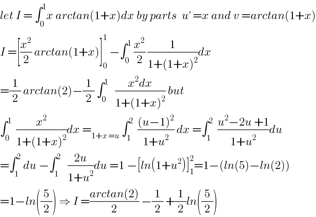 let I = ∫_0 ^1 x arctan(1+x)dx by parts  u^′  =x and v =arctan(1+x)  I =[(x^2 /2) arctan(1+x)]_0 ^1  −∫_0 ^1  (x^2 /2) (1/(1+(1+x)^2 ))dx  =(1/2) arctan(2)−(1/2) ∫_0 ^1    ((x^2 dx)/(1+(1+x)^2 )) but   ∫_0 ^1   (x^2 /(1+(1+x)^2 ))dx =_(1+x =u)  ∫_1 ^2   (((u−1)^2 )/(1+u^2 )) dx =∫_1 ^2   ((u^2 −2u +1)/(1+u^2 ))du  =∫_1 ^2  du −∫_1 ^2    ((2u)/(1+u^2 ))du =1 −[ln(1+u^2 )]_1 ^2 =1−(ln(5)−ln(2))  =1−ln((5/2)) ⇒ I =((arctan(2))/2) −(1/2) +(1/2)ln((5/2))  