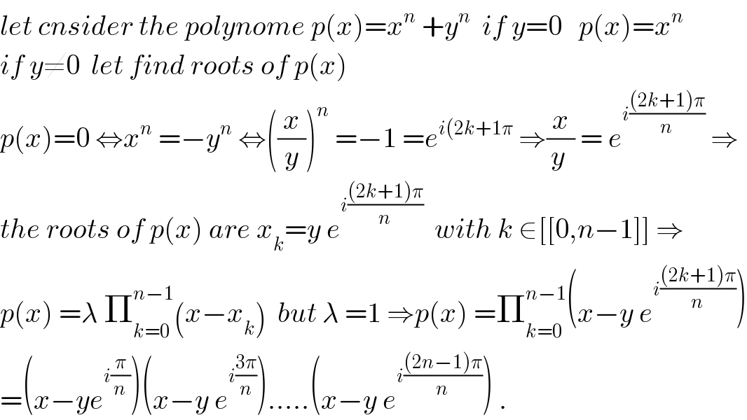 let cnsider the polynome p(x)=x^n  +y^n   if y=0   p(x)=x^n   if y≠0  let find roots of p(x)  p(x)=0 ⇔x^n  =−y^n  ⇔((x/y))^n  =−1 =e^(i(2k+1π)  ⇒(x/(y )) = e^(i(((2k+1)π)/n))  ⇒  the roots of p(x) are x_k =y e^(i(((2k+1)π)/n))   with k ∈[[0,n−1]] ⇒  p(x) =λ Π_(k=0) ^(n−1) (x−x_k )  but λ =1 ⇒p(x) =Π_(k=0) ^(n−1) (x−y e^(i(((2k+1)π)/n)) )  =(x−ye^(i(π/n)) )(x−y e^(i((3π)/n)) ).....(x−y e^(i(((2n−1)π)/n)) ) .  