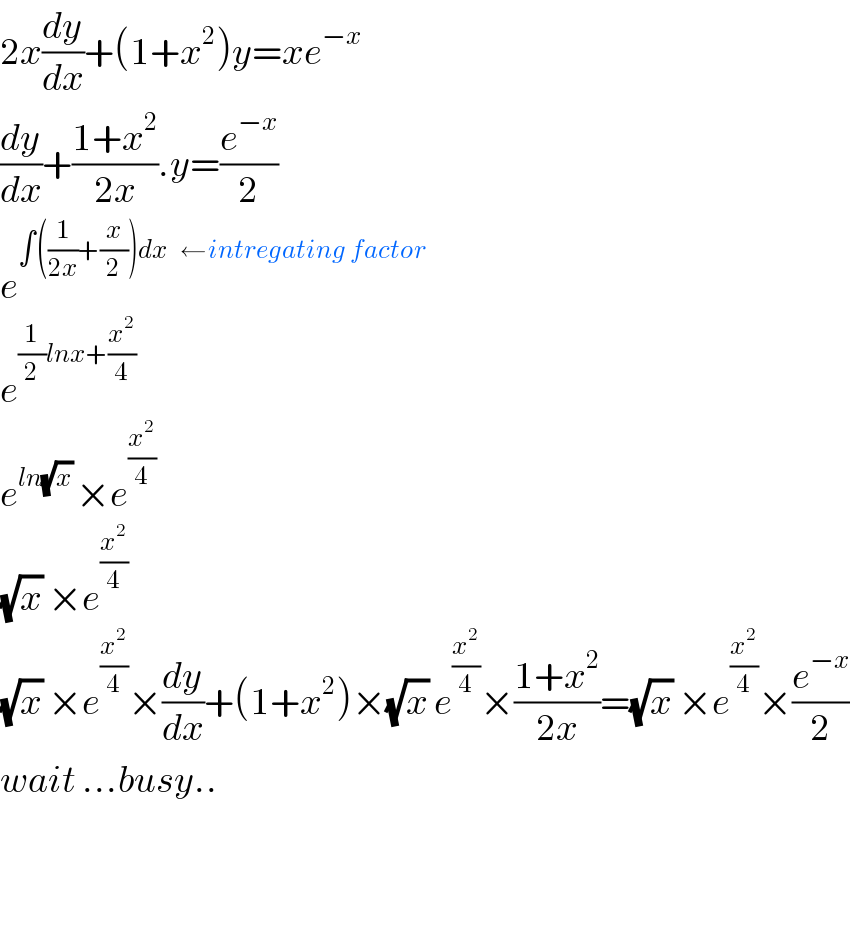 2x(dy/dx)+(1+x^2 )y=xe^(−x)   (dy/dx)+((1+x^2 )/(2x)).y=(e^(−x) /2)  e^(∫((1/(2x))+(x/2))dx   ←intregating factor)   e^((1/2)lnx+(x^2 /4))   e^(ln(√x) ) ×e^(x^2 /4)   (√x) ×e^(x^2 /4)   (√x) ×e^(x^2 /4) ×(dy/dx)+(1+x^2 )×(√x) e^(x^2 /4) ×((1+x^2 )/(2x))=(√x) ×e^(x^2 /4) ×(e^(−x) /2)  wait ...busy..      