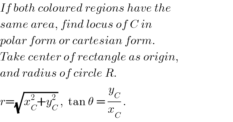 If both coloured regions have the  same area, find locus of C in  polar form or cartesian form.  Take center of rectangle as origin,  and radius of circle R.  r=(√(x_C ^2 +y_C ^2 )) ,  tan θ = (y_C /x_C ) .  