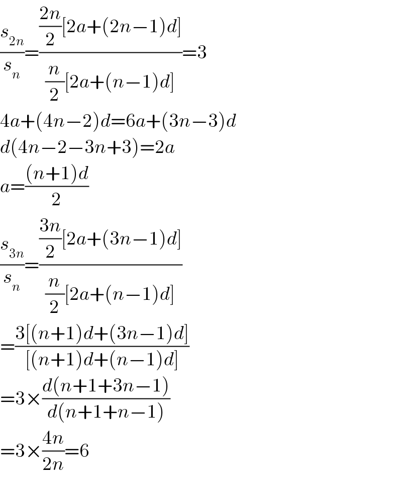 (s_(2n) /s_n )=((((2n)/2)[2a+(2n−1)d])/((n/2)[2a+(n−1)d]))=3  4a+(4n−2)d=6a+(3n−3)d  d(4n−2−3n+3)=2a  a=(((n+1)d)/2)  (s_(3n) /s_n )=((((3n)/2)[2a+(3n−1)d])/((n/2)[2a+(n−1)d]))  =((3[(n+1)d+(3n−1)d])/([(n+1)d+(n−1)d]))  =3×((d(n+1+3n−1))/(d(n+1+n−1)))  =3×((4n)/(2n))=6  