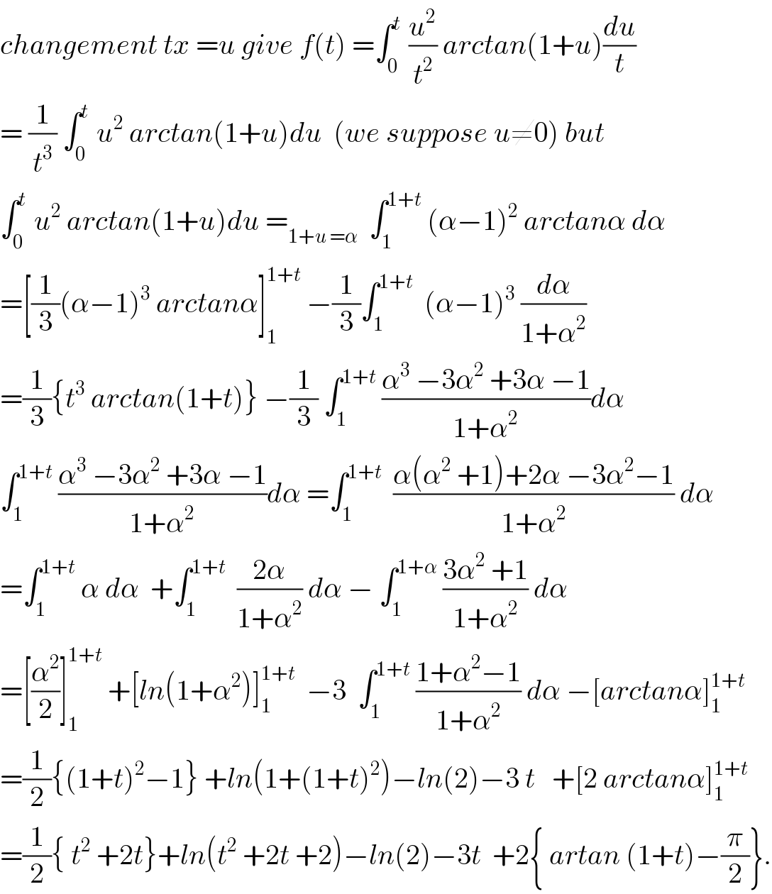 changement tx =u give f(t) =∫_0 ^t  (u^2 /t^2 ) arctan(1+u)(du/t)  = (1/t^3 ) ∫_0 ^t  u^2  arctan(1+u)du  (we suppose u≠0) but  ∫_0 ^t  u^2  arctan(1+u)du =_(1+u =α)   ∫_1 ^(1+t)  (α−1)^2  arctanα dα  =[(1/3)(α−1)^3  arctanα]_1 ^(1+t)  −(1/3)∫_1 ^(1+t)   (α−1)^3  (dα/(1+α^2 ))  =(1/3){t^3  arctan(1+t)} −(1/3) ∫_1 ^(1+t)  ((α^3  −3α^2  +3α −1)/(1+α^2 ))dα  ∫_1 ^(1+t)  ((α^3  −3α^2  +3α −1)/(1+α^2 ))dα =∫_1 ^(1+t)   ((α(α^2  +1)+2α −3α^2 −1)/(1+α^2 )) dα  =∫_1 ^(1+t)  α dα  +∫_1 ^(1+t)   ((2α)/(1+α^2 )) dα − ∫_1 ^(1+α)  ((3α^2  +1)/(1+α^2 )) dα  =[(α^2 /2)]_1 ^(1+t)  +[ln(1+α^2 )]_1 ^(1+t)   −3  ∫_1 ^(1+t)  ((1+α^2 −1)/(1+α^2 )) dα −[arctanα]_1 ^(1+t)   =(1/2){(1+t)^2 −1} +ln(1+(1+t)^2 )−ln(2)−3 t   +[2 arctanα]_1 ^(1+t)   =(1/2){ t^2  +2t}+ln(t^2  +2t +2)−ln(2)−3t  +2{ artan (1+t)−(π/2)}.  