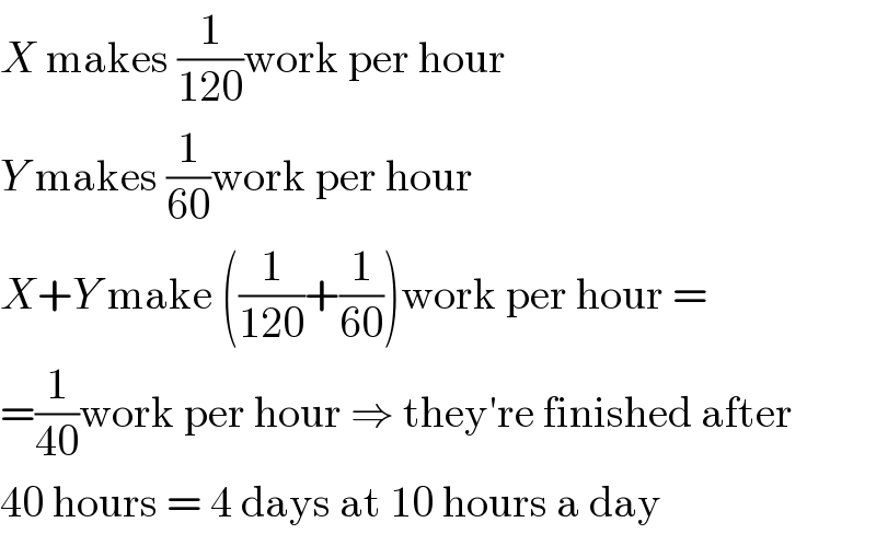 X makes (1/(120))work per hour  Y makes (1/(60))work per hour  X+Y make ((1/(120))+(1/(60)))work per hour =  =(1/(40))work per hour ⇒ they′re finished after  40 hours = 4 days at 10 hours a day  