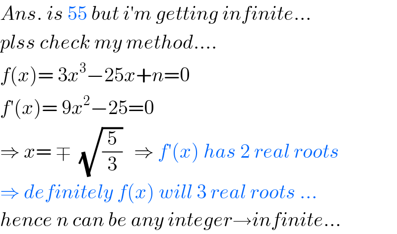 Ans. is 55 but i′m getting infinite...  plss check my method....  f(x)= 3x^3 −25x+n=0  f′(x)= 9x^2 −25=0  ⇒ x= ∓  (√(5/3))   ⇒ f′(x) has 2 real roots  ⇒ definitely f(x) will 3 real roots ...  hence n can be any integer→infinite...  