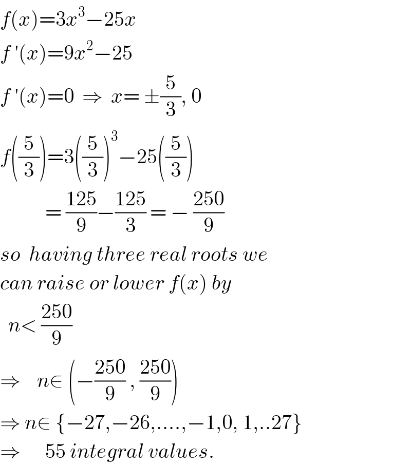 f(x)=3x^3 −25x  f ′(x)=9x^2 −25   f ′(x)=0  ⇒  x= ±(5/3), 0  f((5/3))=3((5/3))^3 −25((5/3))             = ((125)/9)−((125)/3) = − ((250)/9)  so  having three real roots we  can raise or lower f(x) by    n< ((250)/9)   ⇒    n∈ (−((250)/9) , ((250)/9))  ⇒ n∈ {−27,−26,....,−1,0, 1,..27}  ⇒      55 integral values.  