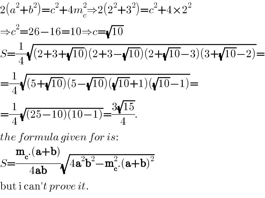 2(a^2 +b^2 )=c^2 +4m_c ^2 ⇒2(2^2 +3^2 )=c^2 +4×2^2   ⇒c^2 =26−16=10⇒c=(√(10))  S=(1/4)(√((2+3+(√(10)))(2+3−(√(10)))(2+(√(10))−3)(3+(√(10))−2)))=  =(1/4)(√((5+(√(10)))(5−(√(10)))((√(10))+1)((√(10))−1)))=  =(1/4)(√((25−10)(10−1)))=((3(√(15)))/4).  the formula given for is:  S=((m_c .(a+b))/(4ab))(√(4a^2 b^2 −m_c ^2 .(a+b)^2 ))  but i can′t prove it.  