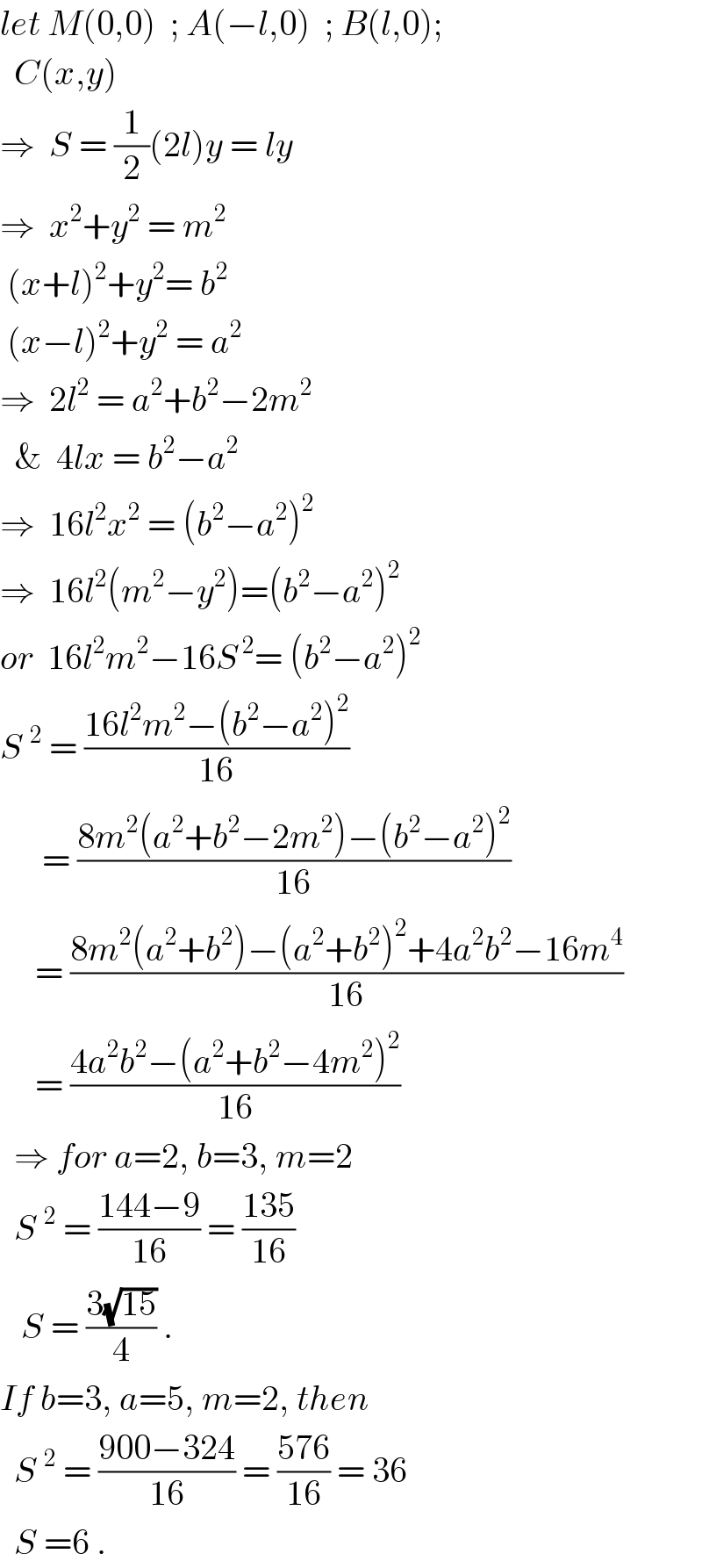 let M(0,0)  ; A(−l,0)  ; B(l,0);    C(x,y)     ⇒  S = (1/2)(2l)y = ly  ⇒  x^2 +y^2  = m^2    (x+l)^2 +y^2 = b^2    (x−l)^2 +y^2  = a^2   ⇒  2l^2  = a^2 +b^2 −2m^2     &  4lx = b^2 −a^2   ⇒  16l^2 x^2  = (b^2 −a^2 )^2   ⇒  16l^2 (m^2 −y^2 )=(b^2 −a^2 )^2   or  16l^2 m^2 −16S^( 2) = (b^2 −a^2 )^2   S^2  = ((16l^2 m^2 −(b^2 −a^2 )^2 )/(16))        = ((8m^2 (a^2 +b^2 −2m^2 )−(b^2 −a^2 )^2 )/(16))       = ((8m^2 (a^2 +b^2 )−(a^2 +b^2 )^2 +4a^2 b^2 −16m^4 )/(16))       = ((4a^2 b^2 −(a^2 +b^2 −4m^2 )^2 )/(16))    ⇒ for a=2, b=3, m=2    S^2  = ((144−9)/(16)) = ((135)/(16))     S = ((3(√(15)))/4) .  If b=3, a=5, m=2, then    S^2  = ((900−324)/(16)) = ((576)/(16)) = 36    S =6 .  