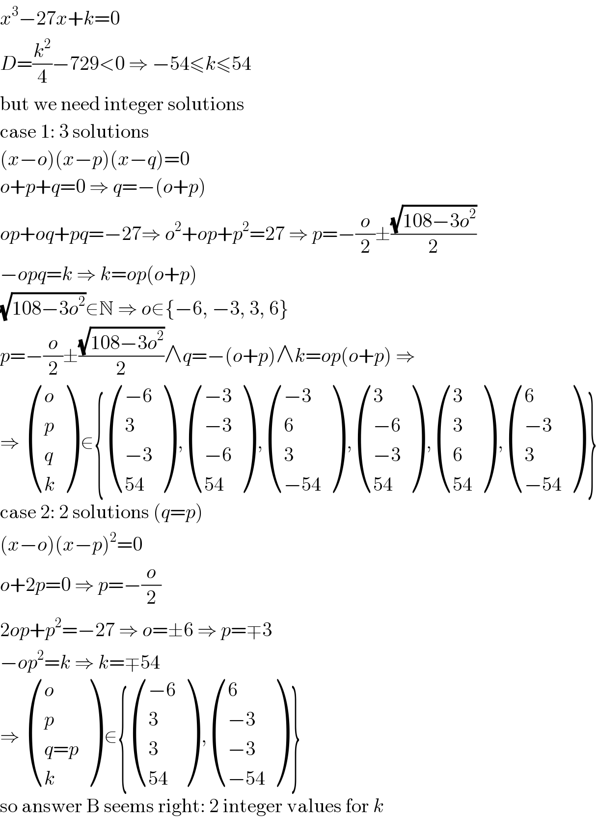 x^3 −27x+k=0  D=(k^2 /4)−729<0 ⇒ −54≤k≤54  but we need integer solutions  case 1: 3 solutions  (x−o)(x−p)(x−q)=0  o+p+q=0 ⇒ q=−(o+p)  op+oq+pq=−27⇒ o^2 +op+p^2 =27 ⇒ p=−(o/2)±((√(108−3o^2 ))/2)  −opq=k ⇒ k=op(o+p)  (√(108−3o^2 ))∈N ⇒ o∈{−6, −3, 3, 6}  p=−(o/2)±((√(108−3o^2 ))/2)∧q=−(o+p)∧k=op(o+p) ⇒  ⇒  ((o),(p),(q),(k) ) ∈{ (((−6)),(3),((−3)),((54)) ) , (((−3)),((−3)),((−6)),((54)) ) , (((−3)),(6),(3),((−54)) ) , ((3),((−6)),((−3)),((54)) ) , ((3),(3),(6),((54)) ) , ((6),((−3)),(3),((−54)) ) }  case 2: 2 solutions (q=p)  (x−o)(x−p)^2 =0  o+2p=0 ⇒ p=−(o/2)  2op+p^2 =−27 ⇒ o=±6 ⇒ p=∓3  −op^2 =k ⇒ k=∓54  ⇒  ((o),(p),((q=p)),(k) ) ∈{ (((−6)),(3),(3),((54)) ) , ((6),((−3)),((−3)),((−54)) ) }  so answer B seems right: 2 integer values for k  