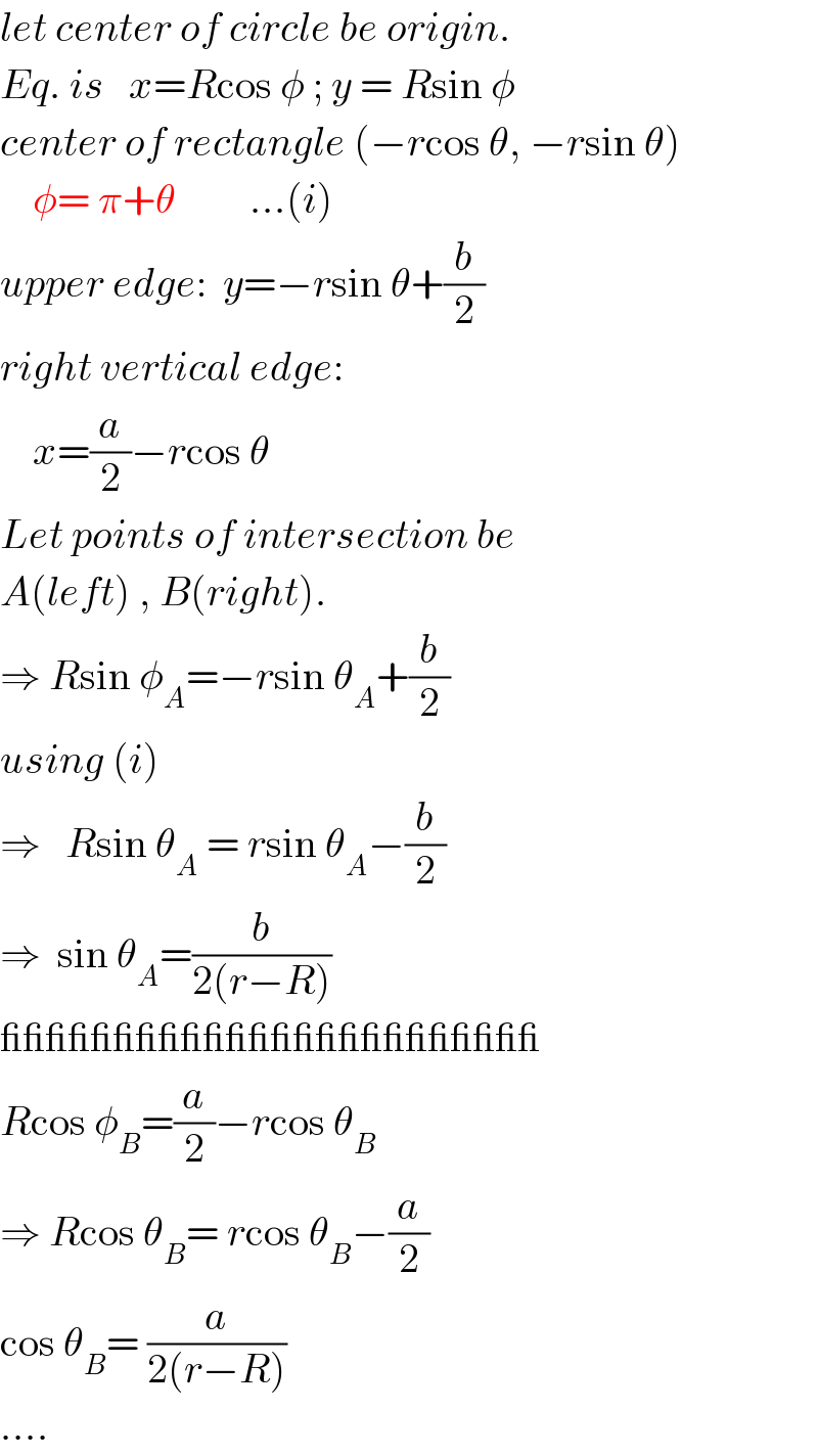 let center of circle be origin.  Eq. is   x=Rcos φ ; y = Rsin φ  center of rectangle (−rcos θ, −rsin θ)      φ= π+θ         ...(i)  upper edge:  y=−rsin θ+(b/2)  right vertical edge:      x=(a/2)−rcos θ  Let points of intersection be  A(left) , B(right).  ⇒ Rsin φ_A =−rsin θ_A +(b/2)  using (i)  ⇒   Rsin θ_A  = rsin θ_A −(b/2)  ⇒  sin θ_A =(b/(2(r−R)))  ________________________  Rcos φ_B =(a/2)−rcos θ_B   ⇒ Rcos θ_B = rcos θ_B −(a/2)  cos θ_B = (a/(2(r−R)))  ....  