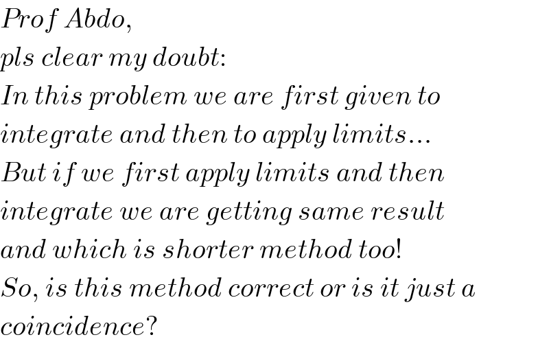 Prof Abdo,  pls clear my doubt:  In this problem we are first given to  integrate and then to apply limits...  But if we first apply limits and then  integrate we are getting same result  and which is shorter method too!  So, is this method correct or is it just a   coincidence?  