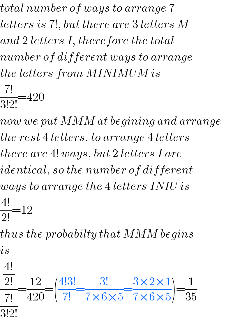 total number of ways to arrange 7  letters is 7!, but there are 3 letters M  and 2 letters I, therefore the total  number of different ways to arrange  the letters from MINIMUM is  ((7!)/(3!2!))=420  now we put MMM at begining and arrange  the rest 4 letters. to arrange 4 letters  there are 4! ways, but 2 letters I are   identical, so the number of different  ways to arrange the 4 letters INIU is  ((4!)/(2!))=12  thus the probabilty that MMM begins  is  (((4!)/(2!))/((7!)/(3!2!)))=((12)/(420))=(((4!3!)/(7!))=((3!)/(7×6×5))=((3×2×1)/(7×6×5)))=(1/(35))  