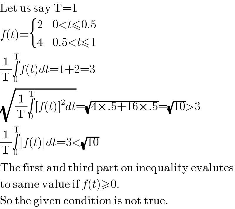 Let us say T=1  f(t)= { (2,(0<t≤0.5)),(4,(0.5<t≤1)) :}  (1/T)∫_0 ^T f(t)dt=1+2=3  (√((1/T)∫_0 ^T [f(t)]^2 dt))=(√(4×.5+16×.5))=(√(10))>3  (1/T)∫_0 ^T ∣f(t)∣dt=3<(√(10))  The first and third part on inequality evalutes  to same value if f(t)≥0.  So the given condition is not true.  