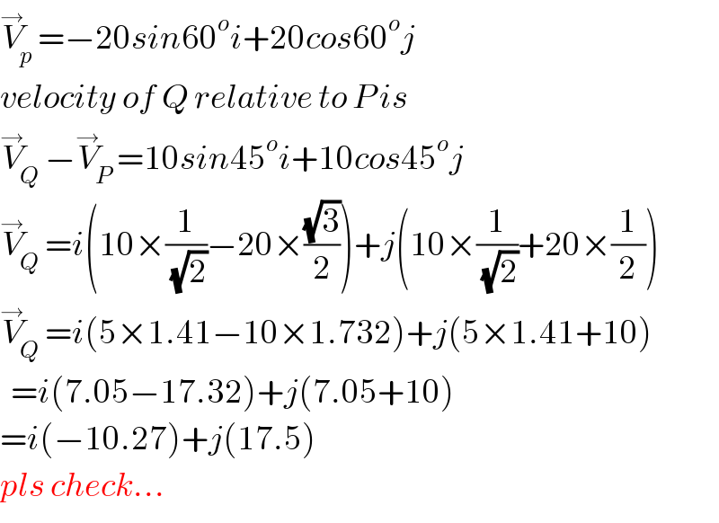 V_p ^→ =−20sin60^o i+20cos60^o j  velocity of Q relative to P is  V_Q ^→ −V_P ^→ =10sin45^o i+10cos45^o j  V_Q ^→ =i(10×(1/(√2))−20×((√3)/2))+j(10×(1/(√2))+20×(1/2))  V_Q ^→ =i(5×1.41−10×1.732)+j(5×1.41+10)    =i(7.05−17.32)+j(7.05+10)  =i(−10.27)+j(17.5)  pls check...  