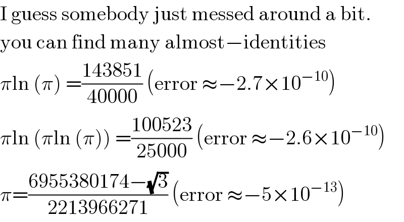 I guess somebody just messed around a bit.  you can find many almost−identities  πln (π) =((143851)/(40000)) (error ≈−2.7×10^(−10) )  πln (πln (π)) =((100523)/(25000)) (error ≈−2.6×10^(−10) )  π=((6955380174−(√3))/(2213966271)) (error ≈−5×10^(−13) )  