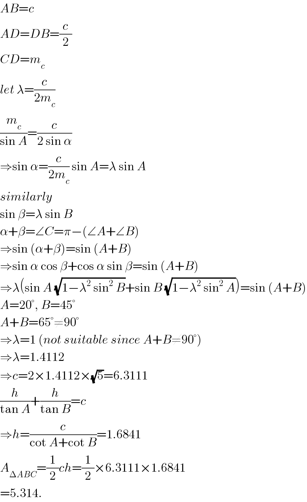 AB=c  AD=DB=(c/2)  CD=m_c   let λ=(c/(2m_c ))  (m_c /(sin A))=(c/(2 sin α))  ⇒sin α=(c/(2m_c )) sin A=λ sin A  similarly  sin β=λ sin B  α+β=∠C=π−(∠A+∠B)  ⇒sin (α+β)=sin (A+B)  ⇒sin α cos β+cos α sin β=sin (A+B)  ⇒λ(sin A (√(1−λ^2  sin^2  B))+sin B (√(1−λ^2  sin^2  A)))=sin (A+B)  A=20°, B=45°  A+B=65°≠90°  ⇒λ=1 (not suitable since A+B≠90°)  ⇒λ=1.4112  ⇒c=2×1.4112×(√5)=6.3111  (h/(tan A))+(h/(tan B))=c  ⇒h=(c/(cot A+cot B))=1.6841  A_(ΔABC) =(1/2)ch=(1/2)×6.3111×1.6841  =5.314.  