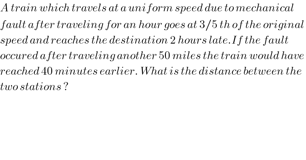 A train which travels at a uniform speed due to mechanical   fault after traveling for an hour goes at 3/5 th of the original   speed and reaches the destination 2 hours late.If the fault  occured after traveling another 50 miles the train would have  reached 40 minutes earlier. What is the distance between the   two stations ?  