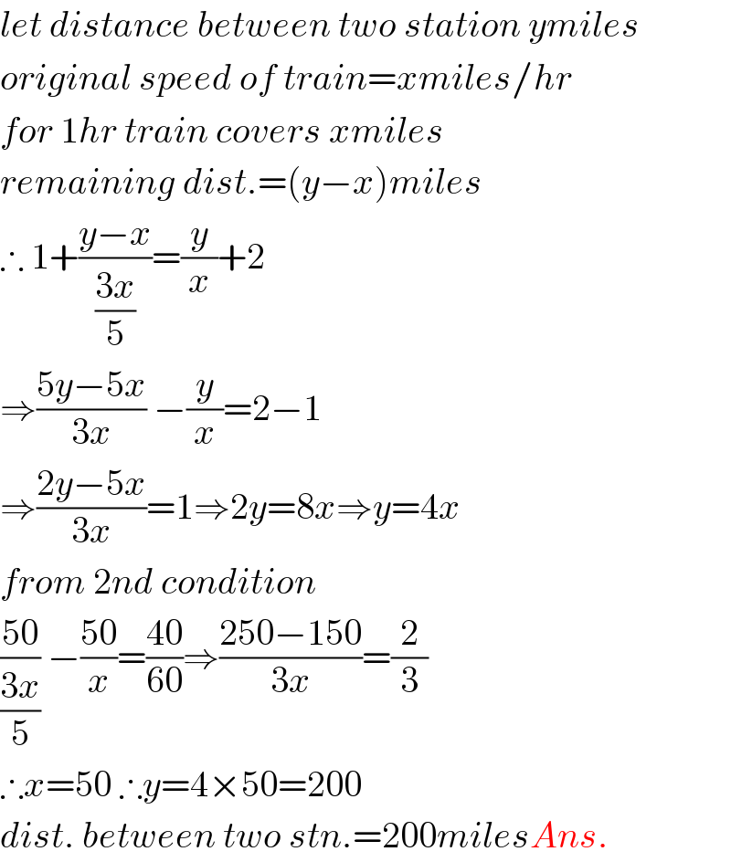 let distance between two station ymiles  original speed of train=xmiles/hr  for 1hr train covers xmiles  remaining dist.=(y−x)miles  ∴ 1+((y−x)/((3x)/5))=(y/x)+2  ⇒((5y−5x)/(3x)) −(y/x)=2−1  ⇒((2y−5x)/(3x))=1⇒2y=8x⇒y=4x  from 2nd condition  ((50)/((3x)/5)) −((50)/x)=((40)/(60))⇒((250−150)/(3x))=(2/3)  ∴x=50 ∴y=4×50=200  dist. between two stn.=200milesAns.  