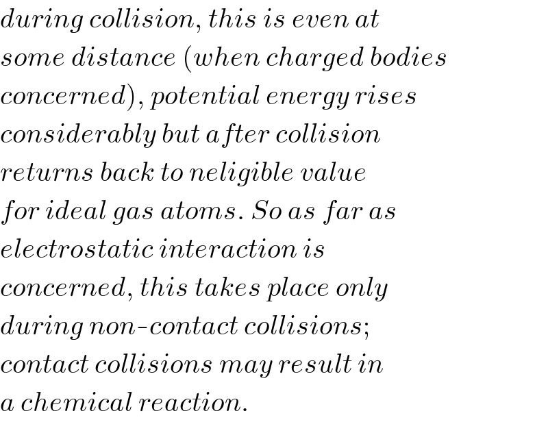 during collision, this is even at  some distance (when charged bodies  concerned), potential energy rises  considerably but after collision  returns back to neligible value  for ideal gas atoms. So as far as  electrostatic interaction is   concerned, this takes place only  during non-contact collisions;  contact collisions may result in  a chemical reaction.  