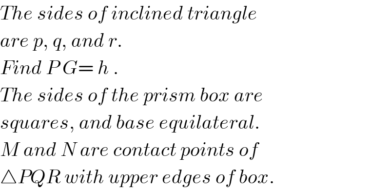 The sides of inclined triangle  are p, q, and r.  Find P G= h .  The sides of the prism box are  squares, and base equilateral.  M and N are contact points of  △PQR with upper edges of box.  