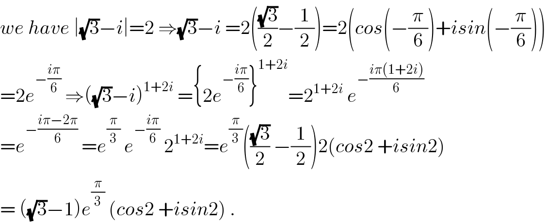 we have ∣(√3)−i∣=2 ⇒(√3)−i =2(((√3)/2)−(1/2))=2(cos(−(π/6))+isin(−(π/6)))  =2e^(−((iπ)/6))  ⇒((√3)−i)^(1+2i)  ={2e^(−((iπ)/6)) }^(1+2i) =2^(1+2i)  e^(−((iπ(1+2i))/6))   =e^(−((iπ−2π)/6))  =e^(π/3)  e^(−((iπ)/6))  2^(1+2i) =e^(π/3) (((√3)/2) −(1/2))2(cos2 +isin2)  = ((√3)−1)e^(π/3)  (cos2 +isin2) .  
